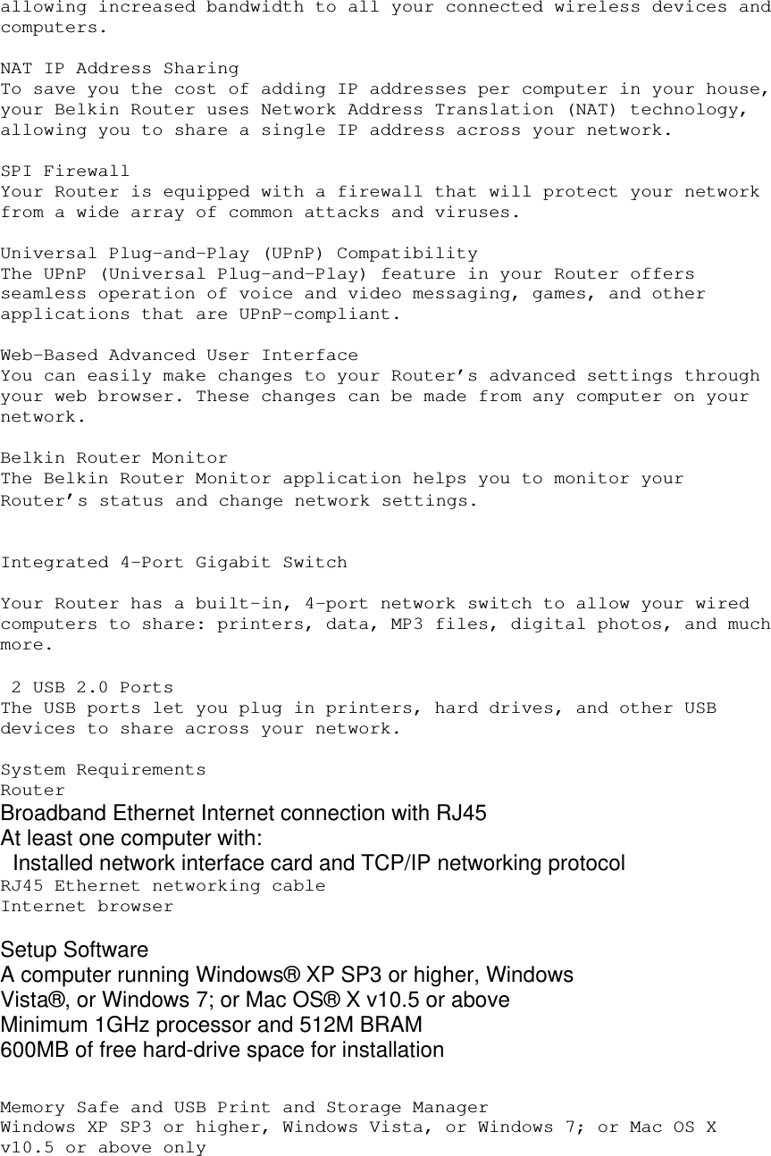 allowing increased bandwidth to all your connected wireless devices and computers.  NAT IP Address Sharing To save you the cost of adding IP addresses per computer in your house, your Belkin Router uses Network Address Translation (NAT) technology, allowing you to share a single IP address across your network.  SPI Firewall Your Router is equipped with a firewall that will protect your network from a wide array of common attacks and viruses.  Universal Plug-and-Play (UPnP) Compatibility The UPnP (Universal Plug-and-Play) feature in your Router offers seamless operation of voice and video messaging, games, and other applications that are UPnP-compliant.  Web-Based Advanced User Interface You can easily make changes to your Router’s advanced settings through your web browser. These changes can be made from any computer on your network.  Belkin Router Monitor The Belkin Router Monitor application helps you to monitor your Router’s status and change network settings.     Integrated 4-Port Gigabit Switch  Your Router has a built-in, 4-port network switch to allow your wired computers to share: printers, data, MP3 files, digital photos, and much more.    2 USB 2.0 Ports The USB ports let you plug in printers, hard drives, and other USB devices to share across your network.  System Requirements Router  Broadband Ethernet Internet connection with RJ45 At least one computer with:    Installed network interface card and TCP/IP networking protocol  RJ45 Ethernet networking cable Internet browser  Setup Software A computer running Windows® XP SP3 or higher, Windows Vista®, or Windows 7; or Mac OS® X v10.5 or above Minimum 1GHz processor and 512M BRAM 600MB of free hard-drive space for installation   Memory Safe and USB Print and Storage Manager Windows XP SP3 or higher, Windows Vista, or Windows 7; or Mac OS X v10.5 or above only  