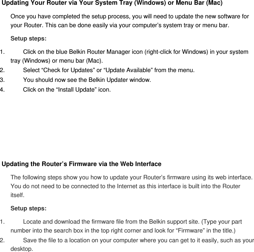 Updating Your Router via Your System Tray (Windows) or Menu Bar (Mac)  Once you have completed the setup process, you will need to update the new software for your Router. This can be done easily via your computer’s system tray or menu bar. Setup steps: 1.  Click on the blue Belkin Router Manager icon (right-click for Windows) in your system tray (Windows) or menu bar (Mac). 2.  Select “Check for Updates” or “Update Available” from the menu. 3.  You should now see the Belkin Updater window. 4.  Click on the “Install Update” icon.       Updating the Router’s Firmware via the Web Interface The following steps show you how to update your Router’s firmware using its web interface. You do not need to be connected to the Internet as this interface is built into the Router itself. Setup steps: 1.  Locate and download the firmware file from the Belkin support site. (Type your part number into the search box in the top right corner and look for “Firmware” in the title.)  2.  Save the file to a location on your computer where you can get to it easily, such as your desktop.  