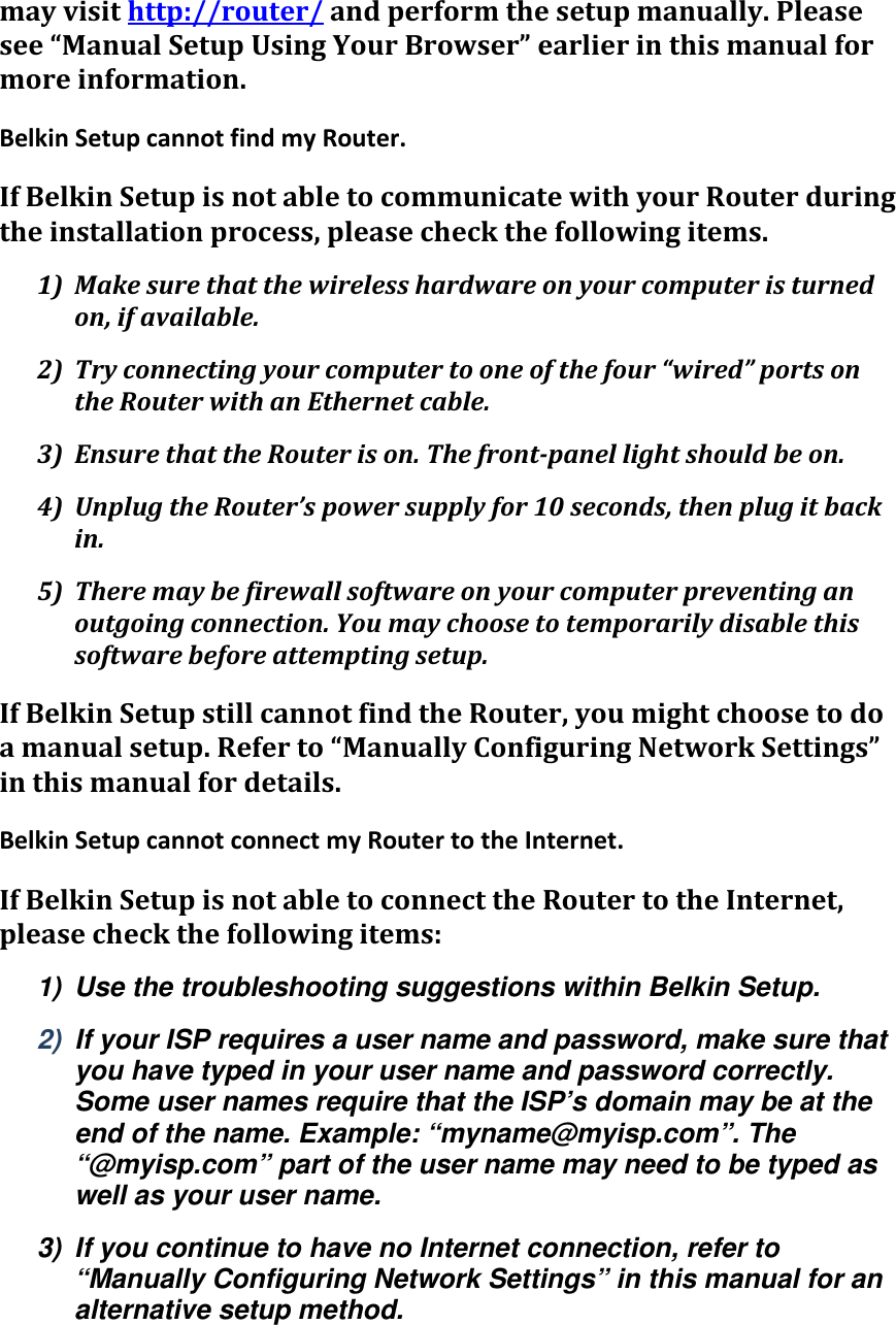 mayvisithttp://router/andperformthesetupmanually.Pleasesee“ManualSetupUsingYourBrowser”earlierinthismanualformoreinformation.BelkinSetupcannotfindmyRouter.IfBelkinSetupisnotabletocommunicatewithyourRouterduringtheinstallationprocess,pleasecheckthefollowingitems.1) Makesurethatthewirelesshardwareonyourcomputeristurnedon,ifavailable.2) Tryconnectingyourcomputertooneofthefour“wired”portsontheRouterwithanEthernetcable.3) EnsurethattheRouterison.Thefront‐panellightshouldbeon.4) UnplugtheRouter’spowersupplyfor10seconds,thenplugitbackin.5) Theremaybefirewallsoftwareonyourcomputerpreventinganoutgoingconnection.Youmaychoosetotemporarilydisablethissoftwarebeforeattemptingsetup.IfBelkinSetupstillcannotfindtheRouter,youmightchoosetodoamanualsetup.Referto“ManuallyConfiguringNetworkSettings”inthismanualfordetails.BelkinSetupcannotconnectmyRoutertotheInternet.IfBelkinSetupisnotabletoconnecttheRoutertotheInternet,pleasecheckthefollowingitems:1)  Use the troubleshooting suggestions within Belkin Setup. 2)  If your ISP requires a user name and password, make sure that you have typed in your user name and password correctly. Some user names require that the ISP’s domain may be at the end of the name. Example: “myname@myisp.com”. The “@myisp.com” part of the user name may need to be typed as well as your user name. 3)  If you continue to have no Internet connection, refer to “Manually Configuring Network Settings” in this manual for an alternative setup method. 