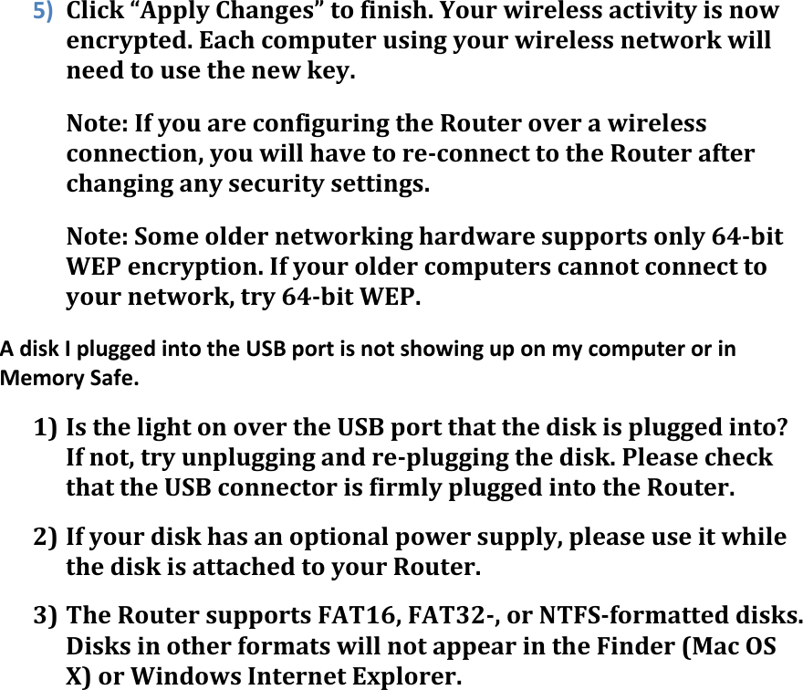 5) Click“ApplyChanges”tofinish.Yourwirelessactivityisnowencrypted.Eachcomputerusingyourwirelessnetworkwillneedtousethenewkey.Note:IfyouareconfiguringtheRouteroverawirelessconnection,youwillhavetore‐connecttotheRouterafterchanginganysecuritysettings.Note:Someoldernetworkinghardwaresupportsonly64‐bitWEPencryption.Ifyouroldercomputerscannotconnecttoyournetwork,try64‐bitWEP.AdiskIpluggedintotheUSBportisnotshowinguponmycomputerorinMemorySafe.1) IsthelightonovertheUSBportthatthediskispluggedinto?Ifnot,tryunpluggingandre‐pluggingthedisk.PleasecheckthattheUSBconnectorisfirmlypluggedintotheRouter.2) Ifyourdiskhasanoptionalpowersupply,pleaseuseitwhilethediskisattachedtoyourRouter.3) TheRoutersupportsFAT16,FAT32‐,orNTFS‐formatteddisks.DisksinotherformatswillnotappearintheFinder(MacOSX)orWindowsInternetExplorer. 