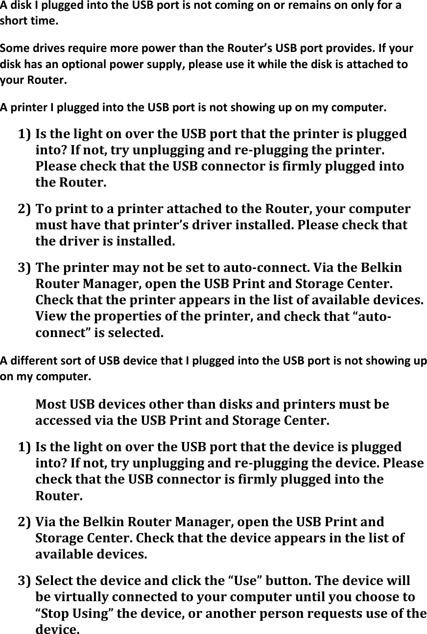 AdiskIpluggedintotheUSBportisnotcomingonorremainsononlyforashorttime.SomedrivesrequiremorepowerthantheRouter’sUSBportprovides.Ifyourdiskhasanoptionalpowersupply,pleaseuseitwhilethediskisattachedtoyourRouter.AprinterIpluggedintotheUSBportisnotshowinguponmycomputer.1) IsthelightonovertheUSBportthattheprinterispluggedinto?Ifnot,tryunpluggingandre‐pluggingtheprinter.PleasecheckthattheUSBconnectorisfirmlypluggedintotheRouter.2) ToprinttoaprinterattachedtotheRouter,yourcomputermusthavethatprinter’sdriverinstalled.Pleasecheckthatthedriverisinstalled.3) Theprintermaynotbesettoauto‐connect.ViatheBelkinRouterManager,opentheUSBPrintandStorageCenter.Checkthattheprinterappearsinthelistofavailabledevices.Viewthepropertiesoftheprinter,andcheckthat“auto‐connect”isselected.AdifferentsortofUSBdevicethatIpluggedintotheUSBportisnotshowinguponmycomputer.MostUSBdevicesotherthandisksandprintersmustbeaccessedviatheUSBPrintandStorageCenter.1) IsthelightonovertheUSBportthatthedeviceispluggedinto?Ifnot,tryunpluggingandre‐pluggingthedevice.PleasecheckthattheUSBconnectorisfirmlypluggedintotheRouter.2) ViatheBelkinRouterManager,opentheUSBPrintandStorageCenter.Checkthatthedeviceappearsinthelistofavailabledevices.3) Selectthedeviceandclickthe“Use”button.Thedevicewillbevirtuallyconnectedtoyourcomputeruntilyouchooseto“StopUsing”thedevice,oranotherpersonrequestsuseofthedevice.