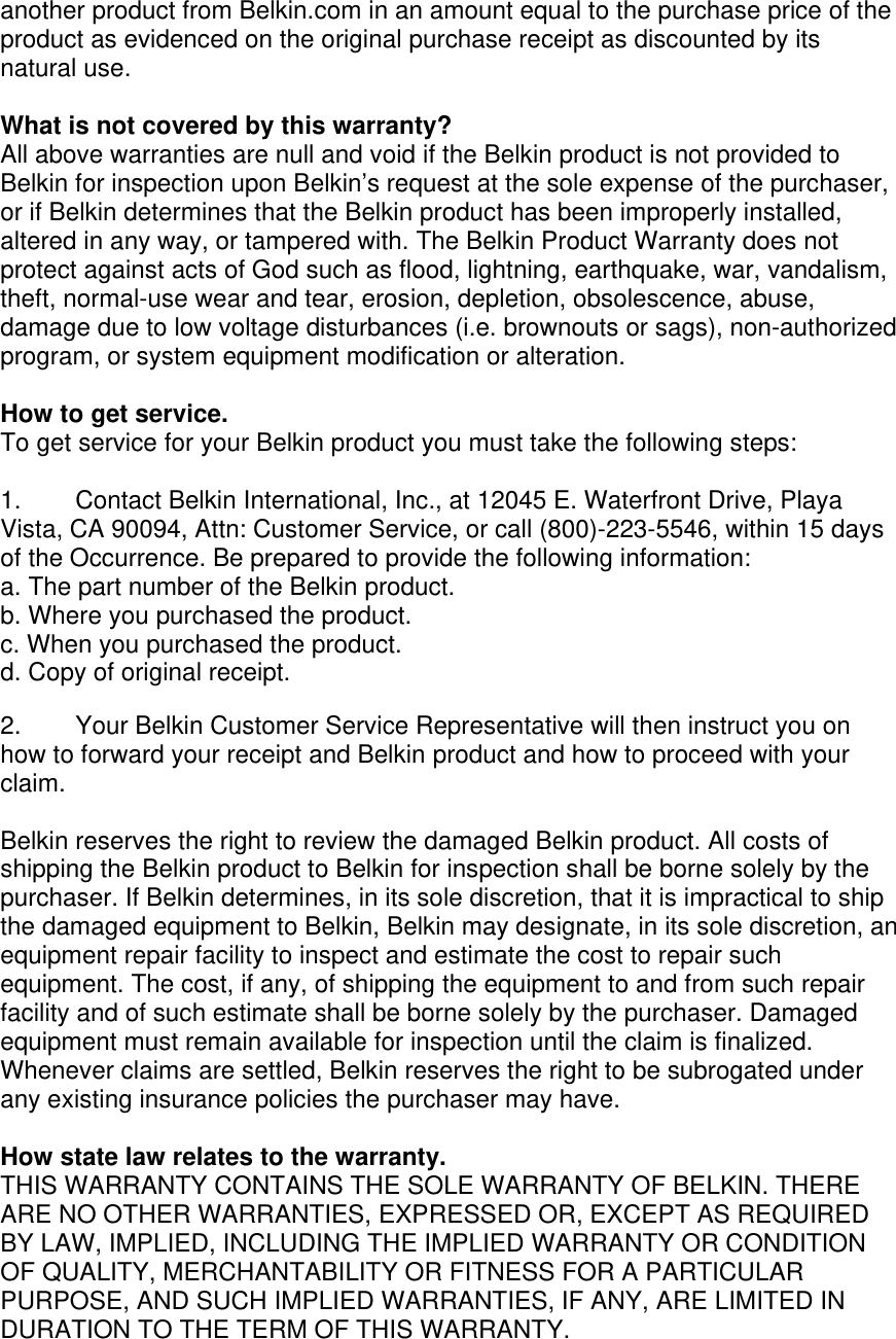 another product from Belkin.com in an amount equal to the purchase price of the product as evidenced on the original purchase receipt as discounted by its natural use.      What is not covered by this warranty? All above warranties are null and void if the Belkin product is not provided to Belkin for inspection upon Belkin’s request at the sole expense of the purchaser, or if Belkin determines that the Belkin product has been improperly installed, altered in any way, or tampered with. The Belkin Product Warranty does not protect against acts of God such as flood, lightning, earthquake, war, vandalism, theft, normal-use wear and tear, erosion, depletion, obsolescence, abuse, damage due to low voltage disturbances (i.e. brownouts or sags), non-authorized program, or system equipment modification or alteration.  How to get service.    To get service for your Belkin product you must take the following steps:  1.  Contact Belkin International, Inc., at 12045 E. Waterfront Drive, Playa Vista, CA 90094, Attn: Customer Service, or call (800)-223-5546, within 15 days of the Occurrence. Be prepared to provide the following information: a. The part number of the Belkin product. b. Where you purchased the product. c. When you purchased the product. d. Copy of original receipt.  2.  Your Belkin Customer Service Representative will then instruct you on how to forward your receipt and Belkin product and how to proceed with your claim.  Belkin reserves the right to review the damaged Belkin product. All costs of shipping the Belkin product to Belkin for inspection shall be borne solely by the purchaser. If Belkin determines, in its sole discretion, that it is impractical to ship the damaged equipment to Belkin, Belkin may designate, in its sole discretion, an equipment repair facility to inspect and estimate the cost to repair such equipment. The cost, if any, of shipping the equipment to and from such repair facility and of such estimate shall be borne solely by the purchaser. Damaged equipment must remain available for inspection until the claim is finalized. Whenever claims are settled, Belkin reserves the right to be subrogated under any existing insurance policies the purchaser may have.   How state law relates to the warranty. THIS WARRANTY CONTAINS THE SOLE WARRANTY OF BELKIN. THERE ARE NO OTHER WARRANTIES, EXPRESSED OR, EXCEPT AS REQUIRED BY LAW, IMPLIED, INCLUDING THE IMPLIED WARRANTY OR CONDITION OF QUALITY, MERCHANTABILITY OR FITNESS FOR A PARTICULAR PURPOSE, AND SUCH IMPLIED WARRANTIES, IF ANY, ARE LIMITED IN DURATION TO THE TERM OF THIS WARRANTY.  