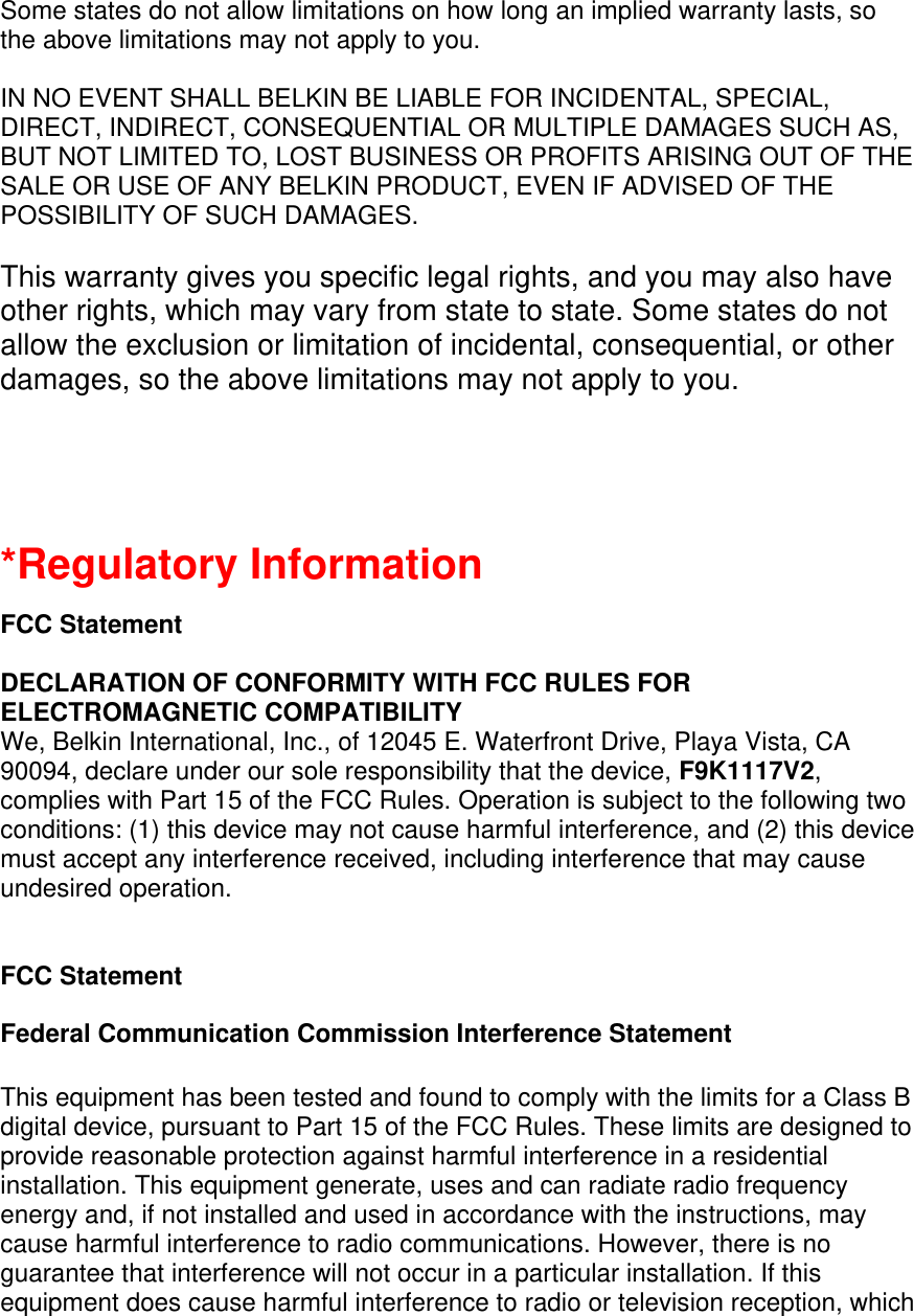  Some states do not allow limitations on how long an implied warranty lasts, so the above limitations may not apply to you.  IN NO EVENT SHALL BELKIN BE LIABLE FOR INCIDENTAL, SPECIAL, DIRECT, INDIRECT, CONSEQUENTIAL OR MULTIPLE DAMAGES SUCH AS, BUT NOT LIMITED TO, LOST BUSINESS OR PROFITS ARISING OUT OF THE SALE OR USE OF ANY BELKIN PRODUCT, EVEN IF ADVISED OF THE POSSIBILITY OF SUCH DAMAGES.   This warranty gives you specific legal rights, and you may also have other rights, which may vary from state to state. Some states do not allow the exclusion or limitation of incidental, consequential, or other damages, so the above limitations may not apply to you.   *Regulatory Information  FCC Statement  DECLARATION OF CONFORMITY WITH FCC RULES FOR ELECTROMAGNETIC COMPATIBILITY We, Belkin International, Inc., of 12045 E. Waterfront Drive, Playa Vista, CA 90094, declare under our sole responsibility that the device, F9K1117V2, complies with Part 15 of the FCC Rules. Operation is subject to the following two conditions: (1) this device may not cause harmful interference, and (2) this device must accept any interference received, including interference that may cause undesired operation.    FCC Statement  Federal Communication Commission Interference Statement   This equipment has been tested and found to comply with the limits for a Class B digital device, pursuant to Part 15 of the FCC Rules. These limits are designed to provide reasonable protection against harmful interference in a residential installation. This equipment generate, uses and can radiate radio frequency energy and, if not installed and used in accordance with the instructions, may cause harmful interference to radio communications. However, there is no guarantee that interference will not occur in a particular installation. If this equipment does cause harmful interference to radio or television reception, which 