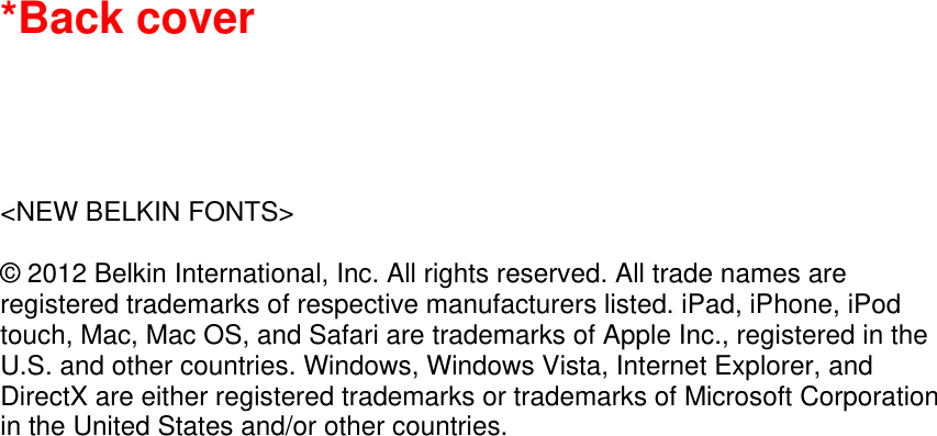 *Back cover      &lt;NEW BELKIN FONTS&gt;  © 2012 Belkin International, Inc. All rights reserved. All trade names are registered trademarks of respective manufacturers listed. iPad, iPhone, iPod touch, Mac, Mac OS, and Safari are trademarks of Apple Inc., registered in the U.S. and other countries. Windows, Windows Vista, Internet Explorer, and DirectX are either registered trademarks or trademarks of Microsoft Corporation in the United States and/or other countries.    