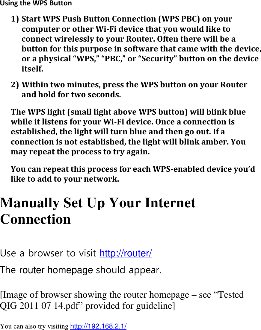  UsingtheWPSButton1) StartWPSPushButtonConnection(WPSPBC)onyourcomputerorotherWi‐FidevicethatyouwouldliketoconnectwirelesslytoyourRouter.Oftentherewillbeabuttonforthispurposeinsoftwarethatcamewiththedevice,oraphysical“WPS,”“PBC,”or“Security”buttononthedeviceitself.2) Withintwominutes,presstheWPSbuttononyourRouterandholdfortwoseconds.TheWPSlight(smalllightaboveWPSbutton)willblinkbluewhileitlistensforyourWi‐Fidevice.Onceaconnectionisestablished,thelightwillturnblueandthengoout.Ifaconnectionisnotestablished,thelightwillblinkamber.Youmayrepeattheprocesstotryagain.YoucanrepeatthisprocessforeachWPS‐enableddeviceyou’dliketoaddtoyournetwork. Manually Set Up Your Internet Connection  Use a browser to visit http://router/ The router homepage should appear.  [Image of browser showing the router homepage – see “Tested QIG 2011 07 14.pdf” provided for guideline]  You can also try visiting http://192.168.2.1/   