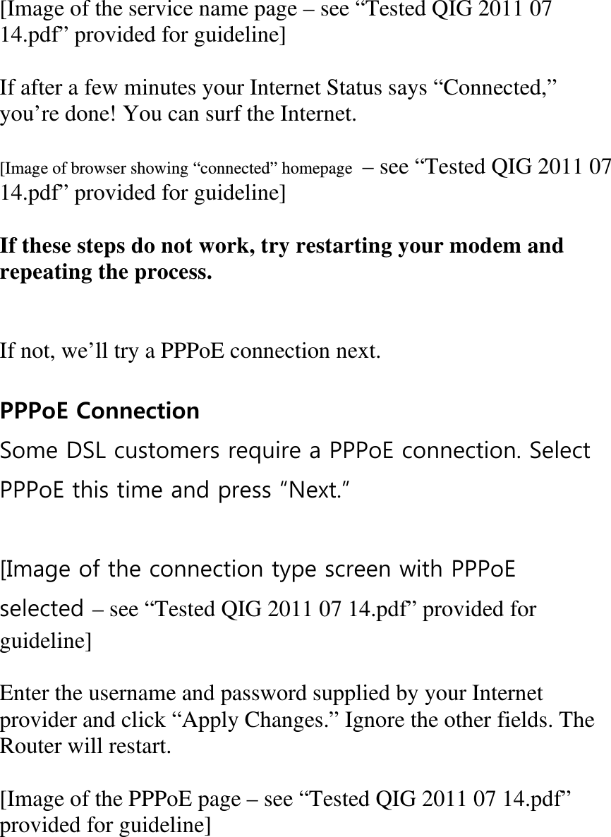  [Image of the service name page – see “Tested QIG 2011 07 14.pdf” provided for guideline]  If after a few minutes your Internet Status says “Connected,” you’re done! You can surf the Internet.  [Image of browser showing “connected” homepage  – see “Tested QIG 2011 07 14.pdf” provided for guideline]  If these steps do not work, try restarting your modem and repeating the process.   If not, we’ll try a PPPoE connection next.  PPPoE Connection Some DSL customers require a PPPoE connection. Select PPPoE this time and press Next.  [Image of the connection type screen with PPPoE selected – see “Tested QIG 2011 07 14.pdf” provided for guideline]  Enter the username and password supplied by your Internet provider and click “Apply Changes.” Ignore the other fields. The Router will restart.  [Image of the PPPoE page – see “Tested QIG 2011 07 14.pdf” provided for guideline]  