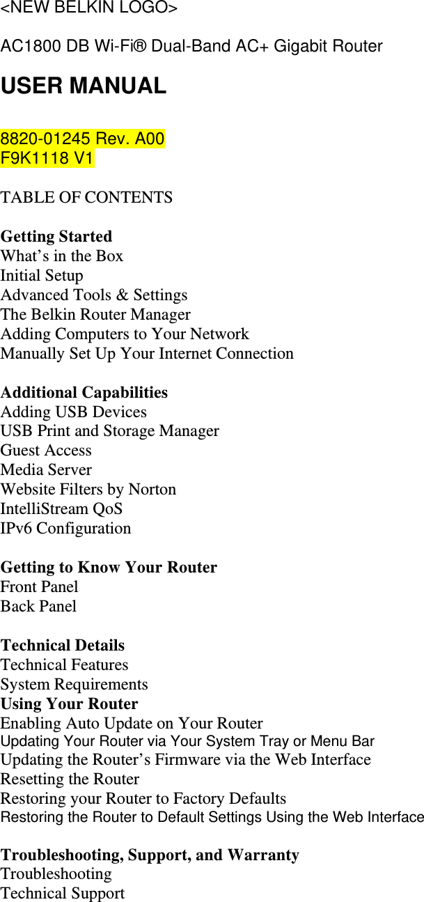 &lt;NEW BELKIN LOGO&gt;  AC1800 DB Wi-Fi® Dual-Band AC+ Gigabit Router USER MANUAL  8820-01245 Rev. A00 F9K1118 V1  TABLE OF CONTENTS  Getting Started What’s in the Box Initial Setup Advanced Tools &amp; Settings The Belkin Router Manager Adding Computers to Your Network Manually Set Up Your Internet Connection  Additional Capabilities Adding USB Devices USB Print and Storage Manager Guest Access Media Server  Website Filters by Norton IntelliStream QoS IPv6 Configuration  Getting to Know Your Router Front Panel Back Panel  Technical Details Technical Features System Requirements Using Your Router Enabling Auto Update on Your Router Updating Your Router via Your System Tray or Menu Bar Updating the Router’s Firmware via the Web Interface Resetting the Router Restoring your Router to Factory Defaults Restoring the Router to Default Settings Using the Web Interface  Troubleshooting, Support, and Warranty Troubleshooting Technical Support 
