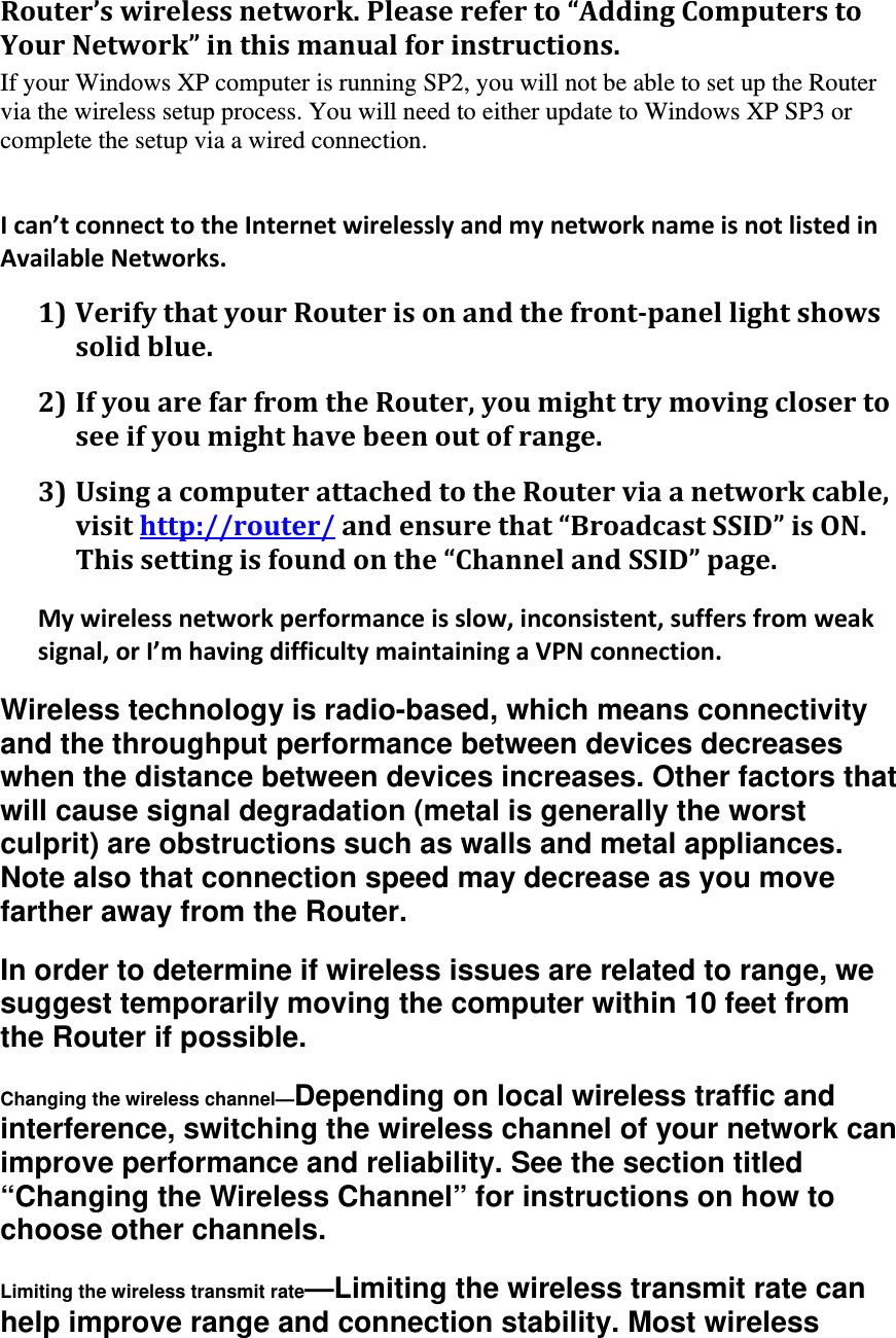 Router’swirelessnetwork.Pleasereferto“AddingComputerstoYourNetwork”inthismanualforinstructions.If your Windows XP computer is running SP2, you will not be able to set up the Router via the wireless setup process. You will need to either update to Windows XP SP3 or complete the setup via a wired connection.    Ican’tconnecttotheInternetwirelesslyandmynetworknameisnotlistedinAvailableNetworks.1)VerifythatyourRouterisonandthefront‐panellightshowssolidblue.2)IfyouarefarfromtheRouter,youmighttrymovingclosertoseeifyoumighthavebeenoutofrange.3)UsingacomputerattachedtotheRouterviaanetworkcable,visithttp://router/andensurethat“BroadcastSSID”isON.Thissettingisfoundonthe“ChannelandSSID”page.Mywirelessnetworkperformanceisslow,inconsistent,suffersfromweaksignal,orI’mhavingdifficultymaintainingaVPNconnection.Wireless technology is radio-based, which means connectivity and the throughput performance between devices decreases when the distance between devices increases. Other factors that will cause signal degradation (metal is generally the worst culprit) are obstructions such as walls and metal appliances. Note also that connection speed may decrease as you move farther away from the Router. In order to determine if wireless issues are related to range, we suggest temporarily moving the computer within 10 feet from the Router if possible. Changing the wireless channel—Depending on local wireless traffic and interference, switching the wireless channel of your network can improve performance and reliability. See the section titled “Changing the Wireless Channel” for instructions on how to choose other channels. Limiting the wireless transmit rate—Limiting the wireless transmit rate can help improve range and connection stability. Most wireless 
