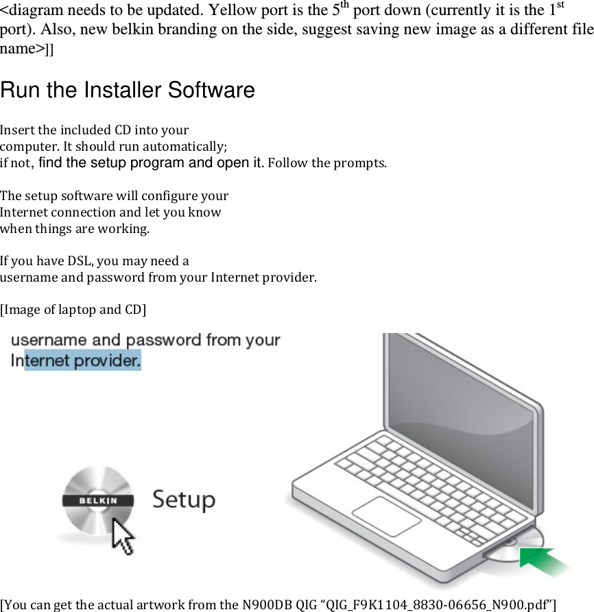 &lt;diagram needs to be updated. Yellow port is the 5th port down (currently it is the 1st port). Also, new belkin branding on the side, suggest saving new image as a different file name&gt;]] Run the Installer Software  )nserttheincludedCDintoyourcomputer.)tshouldrunautomatically;ifnot, find the setup program and open it.Followtheprompts.Thesetupsoftwarewillconfigureyour)nternetconnectionandletyouknowwhenthingsareworking.)fyouhaveDSL,youmayneedausernameandpasswordfromyour)nternetprovider.[)mageoflaptopandCD][YoucangettheactualartworkfromtheNDBQ)GQ)G_FK_‐_N.pdf]
