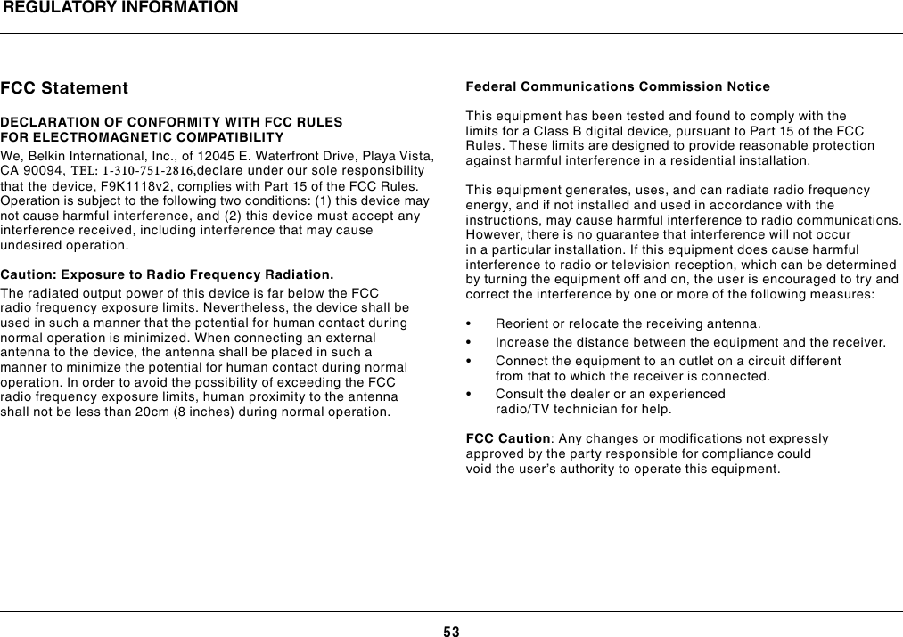 53REGULATORY INFORMATIONFCC StatementDECLARATION OF CONFORMITY WITH FCC RULESFOR ELECTROMAGNETIC COMPATIBILITYWe, Belkin International, Inc., of 12045 E. Waterfront Drive, Playa Vista, CA 90094, TEL: 1-310-751-2816,declare under our sole responsibility that the device, F9K1118v2, complies with Part 15 of the FCC Rules. Operation is subject to the following two conditions: (1) this device may not cause harmful interference, and (2) this device must accept any interference received, including interference that may cause undesired operation.     Caution: Exposure to Radio Frequency Radiation. The radiated output power of this device is far below the FCC radio frequency exposure limits. Nevertheless, the device shall be used in such a manner that the potential for human contact during normal operation is minimized. When connecting an external antenna to the device, the antenna shall be placed in such a manner to minimize the potential for human contact during normal operation. In order to avoid the possibility of exceeding the FCC radio frequency exposure limits, human proximity to the antenna shall not be less than 20cm (8 inches) during normal operation. Federal Communications Commission Notice This equipment has been tested and found to comply with the limits for a Class B digital device, pursuant to Part 15 of the FCC Rules. These limits are designed to provide reasonable protection against harmful interference in a residential installation.This equipment generates, uses, and can radiate radio frequency energy, and if not installed and used in accordance with the instructions, may cause harmful interference to radio communications. However, there is no guarantee that interference will not occur in a particular installation. If this equipment does cause harmful interference to radio or television reception, which can be determined by turning the equipment off and on, the user is encouraged to try and correct the interference by one or more of the following measures:• Reorientorrelocatethereceivingantenna.• Increasethedistancebetweentheequipmentandthereceiver.• Connecttheequipmenttoanoutletonacircuitdifferentfrom that to which the receiver is connected.• Consultthedealeroranexperiencedradio/TV technician for help.FCC Caution: Any changes or modifications not expressly approved by the party responsible for compliance could void the user’s authority to operate this equipment.