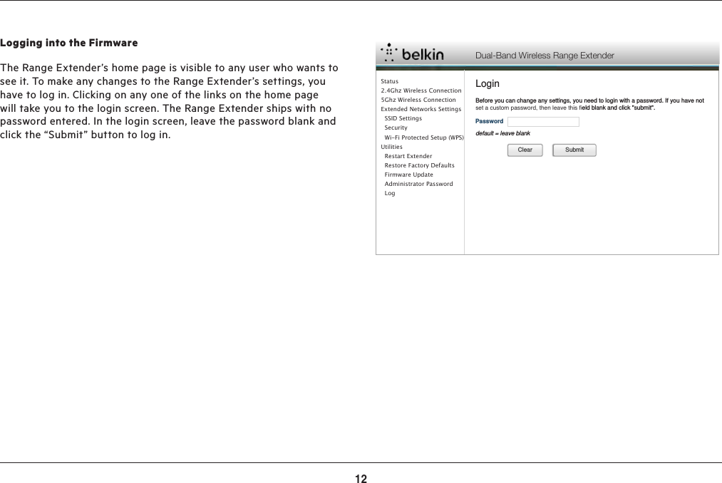 12ADVANCED SETTINGSLogging into the FirmwareThe Range Extender’s home page is visible to any user who wants to see it. To make any changes to the Range Extender’s settings, you have to log in. Clicking on any one of the links on the home page will take you to the login screen. The Range Extender ships with no password entered. In the login screen, leave the password blank and click the “Submit” button to log in.  Dual-Band Wireless Range ExtenderLoginBefore you can change any settings, you need to login with a password. If you have not set a custom password, then leave this ﬁeld blank and click &quot;submit&quot;.PasswordSubmitCleardefault = leave blankStatus2.4Ghz Wireless Connection5Ghz Wireless ConnectionExtended Networks Settings  SSID Settings  Security  Wi-Fi Protected Setup (WPS)Utilities  Restart Extender  Restore Factory Defaults  Firmware Update  Administrator Password    Log