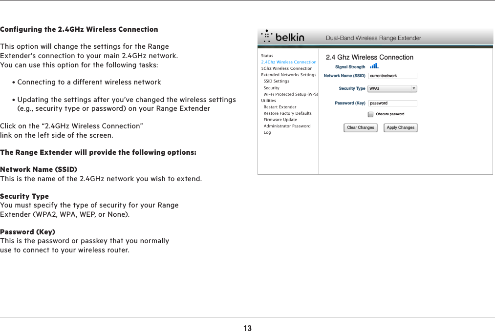 13ADVANCED SETTINGSConfiguring the 2.4GHz Wireless ConnectionThis option will change the settings for the Range Extender’s connection to your main 2.4GHz network. You can use this option for the following tasks: •Connectingtoadifferentwirelessnetwork •Updatingthesettingsafteryou’vechangedthewirelesssettings(e.g., security type or password) on your Range ExtenderClick on the “2.4GHz Wireless Connection” link on the left side of the screen.The Range Extender will provide the following options:Network Name (SSID)  This is the name of the 2.4GHz network you wish to extend.Security TypeYou must specify the type of security for your Range Extender (WPA2, WPA, WEP, or None).Password (Key) This is the password or passkey that you normally use to connect to your wireless router.Dual-Band Wireless Range Extender2.4 Ghz Wireless ConnectionStatus2.4Ghz Wireless Connection5Ghz Wireless ConnectionExtended Networks Settings  SSID Settings  Security  Wi-Fi Protected Setup (WPS)Utilities  Restart Extender  Restore Factory Defaults  Firmware Update  Administrator Password    LogSignal StrengthcurrentnetworkNetwork Name (SSID)Security TypepasswordPassword (Key)Obscure passwordApply ChangesClear ChangesWPA2