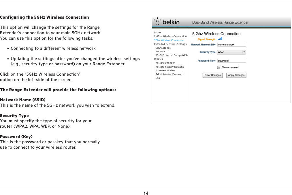 14ADVANCED SETTINGSConfiguring the 5GHz Wireless ConnectionThis option will change the settings for the Range Extender’s connection to your main 5GHz network. You can use this option for the following tasks: • Connectingtoadifferentwirelessnetwork • Updatingthesettingsafteryou’vechangedthewirelesssettings(e.g., security type or password) on your Range ExtenderClick on the “5GHz Wireless Connection” option on the left side of the screen.The Range Extender will provide the following options:Network Name (SSID)This is the name of the 5GHz network you wish to extend.Security TypeYou must specify the type of security for your router (WPA2, WPA, WEP, or None).Password (Key) This is the password or passkey that you normally use to connect to your wireless router.Dual-Band Wireless Range Extender5 Ghz Wireless ConnectionSignal StrengthcurrentnetworkNetwork Name (SSID)Security TypepasswordPassword (Key)Obscure passwordApply ChangesClear ChangesWPA2Status 2.4Ghz Wireless Connection5Ghz Wireless ConnectionExtended Networks Settings  SSID Settings  Security  Wi-Fi Protected Setup (WPS)Utilities  Restart Extender  Restore Factory Defaults  Firmware Update  Administrator Password    Log