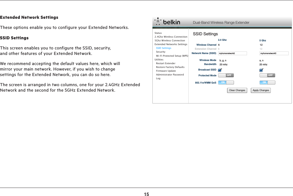 15ADVANCED SETTINGSExtended Network SettingsThese options enable you to configure your Extended Networks.  SSID SettingsThis screen enables you to configure the SSID, security, and other features of your Extended Network.We recommend accepting the default values here, which will mirror your main network. However, if you wish to change settings for the Extended Network, you can do so here.The screen is arranged in two columns, one for your 2.4GHz Extended Network and the second for the 5GHz Extended Network.Dual-Band Wireless Range ExtenderSSID Settingsmyhomenetwork2Network Name (SSID)Wireless ChannelExtension ChannelWireless ModeBandwidthBroadcast SSIDProtected ModeONOFF802.11e/WMM QoS2.4 Ghzmyhomenetwork5ONOFF5 GhzApply ChangesClear Changes661212b, g, n a, n20 mhz 20 mhzStatus2.4Ghz Wireless Connection5Ghz Wireless ConnectionExtended Networks Settings  SSID Settings  Security  Wi-Fi Protected Setup (WPS)Utilities  Restart Extender  Restore Factory Defaults  Firmware Update  Administrator Password    Log