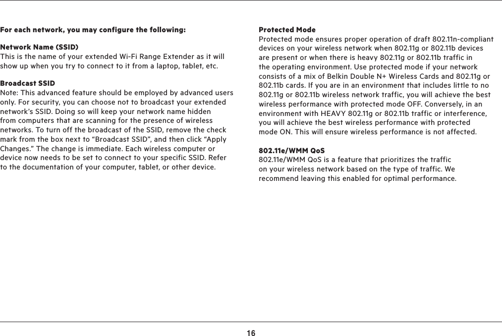 16ADVANCED SETTINGSProtected Mode   Protected mode ensures proper operation of draft 802.11n-compliant devices on your wireless network when 802.11g or 802.11b devices are present or when there is heavy 802.11g or 802.11b traffic in the operating environment. Use protected mode if your network consists of a mix of Belkin Double N+ Wireless Cards and 802.11g or 802.11b cards. If you are in an environment that includes little to no 802.11g or 802.11b wireless network traffic, you will achieve the best wireless performance with protected mode OFF. Conversely, in an environment with HEAVY 802.11g or 802.11b traffic or interference, you will achieve the best wireless performance with protected mode ON. This will ensure wireless performance is not affected.802.11e/WMM QoS 802.11e/WMM QoS is a feature that prioritizes the traffic on your wireless network based on the type of traffic. We recommend leaving this enabled for optimal performance.For each network, you may configure the following:Network Name (SSID)  This is the name of your extended Wi-Fi Range Extender as it will show up when you try to connect to it from a laptop, tablet, etc.Broadcast SSID Note: This advanced feature should be employed by advanced users only. For security, you can choose not to broadcast your extended network’s SSID. Doing so will keep your network name hidden from computers that are scanning for the presence of wireless networks. To turn off the broadcast of the SSID, remove the check mark from the box next to “Broadcast SSID”, and then click “Apply Changes.” The change is immediate. Each wireless computer or device now needs to be set to connect to your specific SSID. Refer to the documentation of your computer, tablet, or other device.