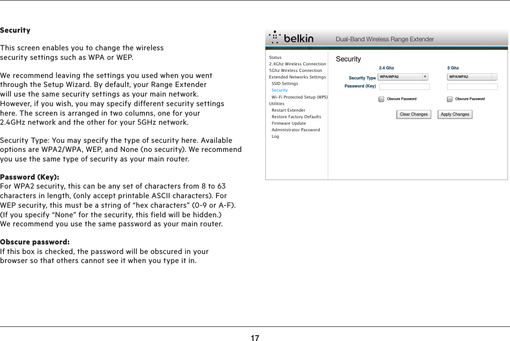 17ADVANCED SETTINGSSecurityThis screen enables you to change the wireless security settings such as WPA or WEP.We recommend leaving the settings you used when you went through the Setup Wizard. By default, your Range Extender will use the same security settings as your main network. However, if you wish, you may specify different security settings here. The screen is arranged in two columns, one for your 2.4GHz network and the other for your 5GHz network.Security Type: You may specify the type of security here. Available options are WPA2/WPA, WEP, and None (no security). We recommend you use the same type of security as your main router.Password (Key):For WPA2 security, this can be any set of characters from 8 to 63 characters in length, (only accept printable ASCII characters). For WEP security, this must be a string of “hex characters” (0-9 or A-F). (If you specify “None” for the security, this field will be hidden.) We recommend you use the same password as your main router.Obscure password: If this box is checked, the password will be obscured in your browser so that others cannot see it when you type it in.Dual-Band Wireless Range ExtenderSecuritySecurity TypePassword (Key)Obscure Password Obscure Password2.4 Ghz 5 GhzApply ChangesClear ChangesWPA/WPA2 WPA/WPA2Status2.4Ghz Wireless Connection5Ghz Wireless ConnectionExtended Networks Settings  SSID Settings  Security  Wi-Fi Protected Setup (WPS)Utilities  Restart Extender  Restore Factory Defaults  Firmware Update  Administrator Password    Log