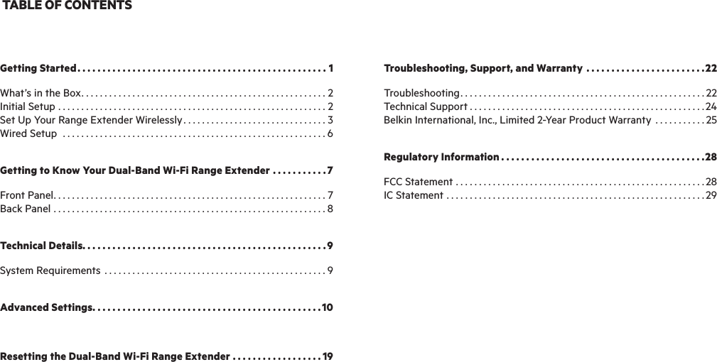TABLE OF CONTENTSGetting Started..................................................1What’s in the Box.....................................................2Initial Setup ..........................................................2Set Up Your Range Extender Wirelessly ...............................3Wired Setup  .........................................................6Getting to Know Your Dual-Band Wi-Fi Range Extender ...........7Front Panel...........................................................7Back Panel ...........................................................8Technical Details.................................................9System Requirements ................................................9Advanced Settings..............................................10Resetting the Dual-Band Wi-Fi Range Extender ..................19Troubleshooting, Support, and Warranty ........................22Troubleshooting.....................................................22Technical Support ...................................................24Belkin International, Inc., Limited 2-Year Product Warranty ...........25Regulatory Information .........................................28FCC Statement ......................................................28IC Statement ........................................................29