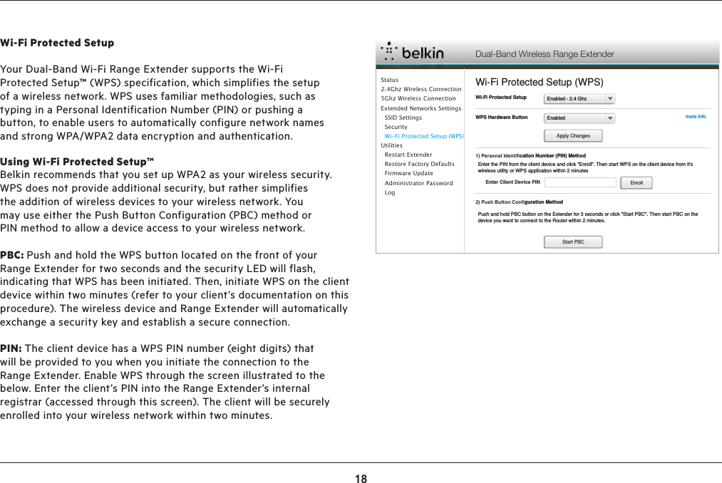 18ADVANCED SETTINGSWi-Fi Protected SetupYour Dual-Band Wi-Fi Range Extender supports the Wi-Fi Protected Setup™ (WPS) specification, which simplifies the setup of a wireless network. WPS uses familiar methodologies, such as typing in a Personal Identification Number (PIN) or pushing a button, to enable users to automatically configure network names and strong WPA/WPA2 data encryption and authentication. Using Wi-Fi Protected Setup™Belkin recommends that you set up WPA2 as your wireless security. WPS does not provide additional security, but rather simplifies the addition of wireless devices to your wireless network. You may use either the Push Button Configuration (PBC) method or PIN method to allow a device access to your wireless network.PBC: Push and hold the WPS button located on the front of your Range Extender for two seconds and the security LED will flash, indicating that WPS has been initiated. Then, initiate WPS on the client device within two minutes (refer to your client’s documentation on this procedure). The wireless device and Range Extender will automatically exchange a security key and establish a secure connection. PIN: The client device has a WPS PIN number (eight digits) that will be provided to you when you initiate the connection to the Range Extender. Enable WPS through the screen illustrated to the below. Enter the client’s PIN into the Range Extender’s internal registrar (accessed through this screen). The client will be securely enrolled into your wireless network within two minutes. Dual-Band Wireless Range ExtenderWi-Fi Protected Setup (WPS)Enabled - 2.4 GhzWi-Fi Protected SetupEnabledWPS Hardware Button more Info1) Personal Identiﬁcation Number (PIN) MethodApply ChangesEnter the PIN from the client device and click &quot;Enroll&quot;. Then start WPS on the client device from it&apos;s wireless utility or WPS application within 2 minutesEnter Client Device PIN Enroll2) Push Button Conﬁguration MethodPush and hold PBC button on the Extender for 3 seconds or click &quot;Start PBC&quot;. Then start PBC on the device you want to connect to the Router within 2 minutes.Start PBCStatus2.4Ghz Wireless Connection5Ghz Wireless ConnectionExtended Networks Settings  SSID Settings   Security  Wi-Fi Protected Setup (WPS)Utilities  Restart Extender  Restore Factory Defaults  Firmware Update  Administrator Password    Log
