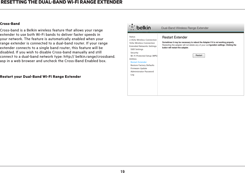 19RESETTING THE DUALBAND Wi-Fi RANGE EXTENDERRestart your Dual-Band Wi-Fi Range ExtenderDual-Band Wireless Range ExtenderRestart ExtenderRestartSometimes it may be necessary to reboot the Adapter if it is not working properly. Restarting the adapter will not delete any of your conﬁguration settings. Clicking the button will restart the adapter.Status2.4Ghz Wireless Connection5Ghz Wireless ConnectionExtended Networks Settings  SSID Settings  Security  Wi-Fi Protected Setup (WPS)Utilities  Restart Extender  Restore Factory Defaults  Firmware Update  Administrator Password    LogCross-BandCross-band is a Belkin wireless feature that allows your range extender to use both Wi-Fi bands to deliver faster speeds in your network. The feature is automatically enabled when your range extender is connected to a dual-band router. If your range extender connects to a single band router, this feature will be disabled. If you wish to disable Cross-band manually and still connect to a dual-band network type: http:// belkin.range/crossband.asp in a web browser and uncheck the Cross-Band Enabled box.  