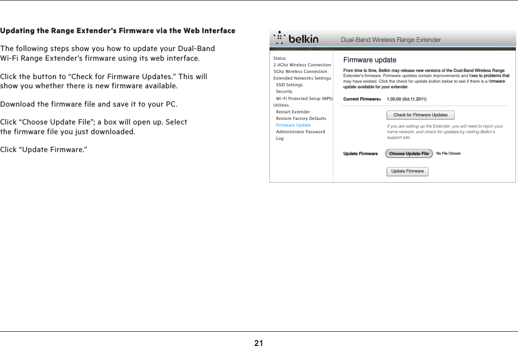 21RESETTING THE DUALBAND WIFI RANGE EXTENDERUpdating the Range Extender’s Firmware via the Web InterfaceThe following steps show you how to update your Dual-Band Wi-Fi Range Extender’s firmware using its web interface.Click the button to “Check for Firmware Updates.” This will show you whether there is new firmware available.Download the firmware file and save it to your PC.Click “Choose Update File”; a box will open up. Select the firmware file you just downloaded.Click “Update Firmware.” Dual-Band Wireless Range ExtenderFirmware updateFrom time to time, Belkin may release new versions of the Dual-Band Wireless Range Extender&apos;s ﬁrmware. Firmware updates contain improvements and ﬁxes to problems that may have existed. Click the check for update button below to see if there is a ﬁrmware update available for your extender.Current Firmware&gt; Update Firmware1.00.00 (0ct.11.2011)If you are setting up the Extender, you will need to rejoin your home network, and check for updates by visiting Belkin&apos;s support site.                                                                                    No File ChosenCheck for Firmware UpdatesUpdate FirmwareChoose Update FileStatus2.4Ghz Wireless Connection5Ghz Wireless ConnectionExtended Networks Settings  SSID Settings  Security  Wi-Fi Protected Setup (WPS)Utilities  Restart Extender  Restore Factory Defaults  Firmware Update  Administrator Password    Log