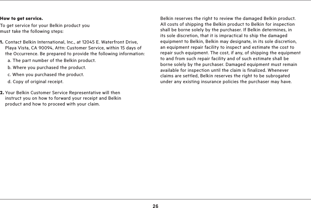 26TROUBLESHOOTING, SUPPORT, AND WARRANTYHow to get service.To get service for your Belkin product you must take the following steps:1. Contact Belkin International, Inc., at 12045 E. Waterfront Drive, Playa Vista, CA 90094, Attn: Customer Service, within 15 days of the Occurrence. Be prepared to provide the following information:  a.  The part number of the Belkin product.  b.  Where you purchased the product.  c.  When you purchased the product.  d.  Copy of original receipt.2. Your Belkin Customer Service Representative will then instruct you on how to forward your receipt and Belkin product and how to proceed with your claim.Belkin reserves the right to review the damaged Belkin product. All costs of shipping the Belkin product to Belkin for inspection shall be borne solely by the purchaser. If Belkin determines, in its sole discretion, that it is impractical to ship the damaged equipment to Belkin, Belkin may designate, in its sole discretion, an equipment repair facility to inspect and estimate the cost to repair such equipment. The cost, if any, of shipping the equipment to and from such repair facility and of such estimate shall be borne solely by the purchaser. Damaged equipment must remain available for inspection until the claim is finalized. Whenever claims are settled, Belkin reserves the right to be subrogated under any existing insurance policies the purchaser may have.