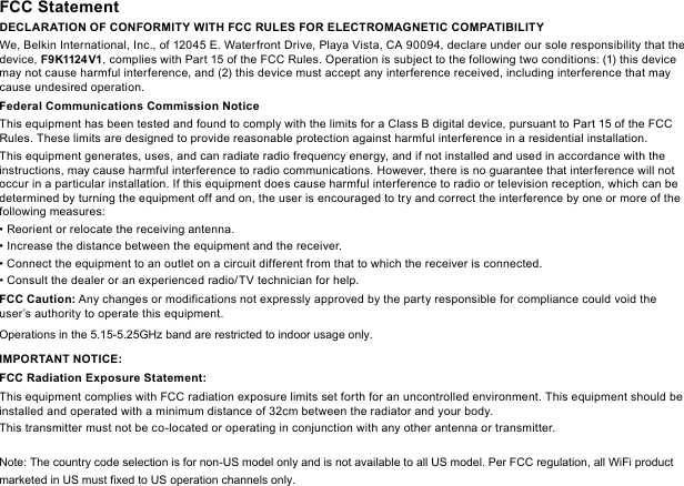 FCC StatementDECLARATION OF CONFORMITY WITH FCC RULES FOR ELECTROMAGNETIC COMPATIBILITYWe, Belkin International, Inc., of 12045 E. Waterfront Drive, Playa Vista, CA 90094, declare under our sole responsibility that the device, F9K1124 V1, complies with Part 15 of the FCC Rules. Operation is subject to the following two conditions: (1) this device may not cause harmful interference, and (2) this device must accept any interference received, including interference that may cause undesired operation.  Federal Communications Commission NoticeThis equipment has been tested and found to comply with the limits for a Class B digital device, pursuant to Part 15 of the FCC Rules. These limits are designed to provide reasonable protection against harmful interference in a residential installation.This equipment generates, uses, and can radiate radio frequency energy, and if not installed and used in accordance with the instructions, may cause harmful interference to radio communications. However, there is no guarantee that interference will not occur in a particular installation. If this equipment does cause harmful interference to radio or television reception, which can be determined by turning the equipment off and on, the user is encouraged to try and correct the interference by one or more of the following measures:• Reorient or relocate the receiving antenna. • Increase the distance between the equipment and the receiver. •  Connect the equipment to an outlet on a circuit different from that to which the receiver is connected. • Consult the dealer or an experienced radio/TV technician for help.FCC Caution: Any changes or modifications not expressly approved by the party responsible for compliance could void the user’s authority to operate this equipment. Operations in the 5.15-5.25GHz band are restricted to indoor usage only. IMPORTANT NOTICE:FCC Radiation Exposure Statement:This equipment complies with FCC radiation exposure limits set forth for an uncontrolled environment. This equipment should be installed and operated with a minimum distance of 32cm between the radiator and your body.This transmitter must not be co-located or operating in conjunction with any other antenna or transmitter. Note: The country code selection is for non-US model only and is not available to all US model. Per FCC regulation, all WiFi product marketed in US must fixed to US operation channels only.     
