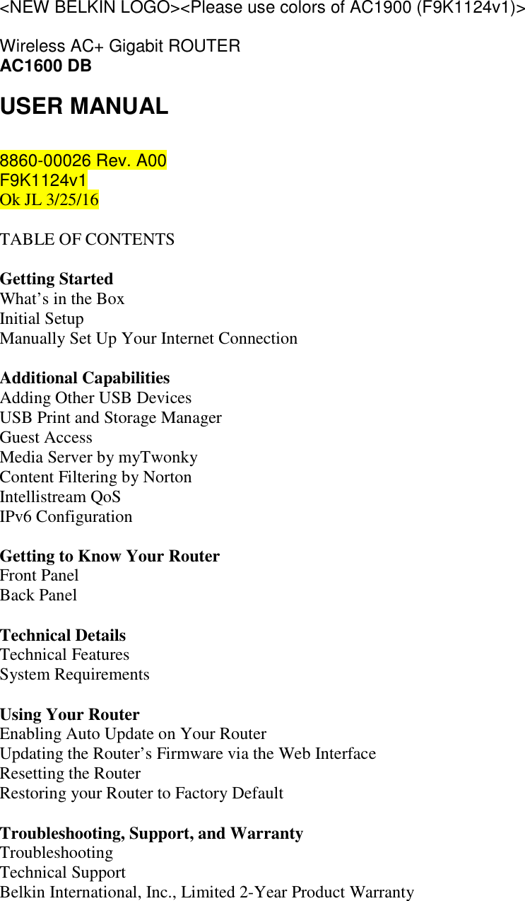 &lt;NEW BELKIN LOGO&gt;&lt;Please use colors of AC1900 (F9K1124v1)&gt;  Wireless AC+ Gigabit ROUTER AC1600 DB USER MANUAL  8860-00026 Rev. A00  F9K1124v1 Ok JL 3/25/16  TABLE OF CONTENTS  Getting Started What’s in the Box Initial Setup Manually Set Up Your Internet Connection  Additional Capabilities Adding Other USB Devices USB Print and Storage Manager Guest Access Media Server by myTwonky Content Filtering by Norton Intellistream QoS IPv6 Configuration  Getting to Know Your Router Front Panel Back Panel  Technical Details Technical Features System Requirements  Using Your Router Enabling Auto Update on Your Router Updating the Router’s Firmware via the Web Interface Resetting the Router Restoring your Router to Factory Default  Troubleshooting, Support, and Warranty Troubleshooting Technical Support Belkin International, Inc., Limited 2-Year Product Warranty  