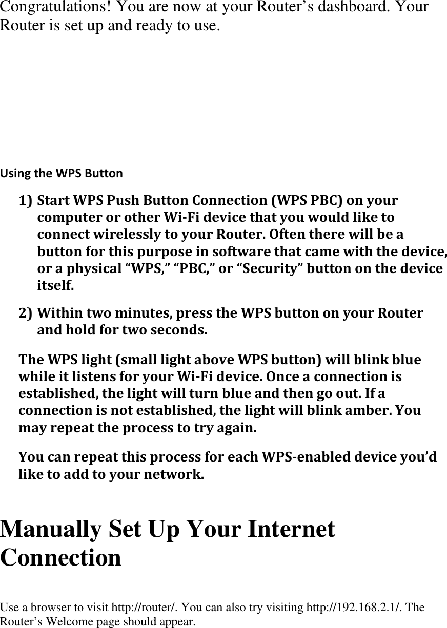 Congratulations! You are now at your Router’s dashboard. Your Router is set up and ready to use.      Using the WPS Button 1) Start WPS Push Button Connection (WPS PBC) on your computer or other Wi-Fi device that you would like to connect wirelessly to your Router. Often there will be a button for this purpose in software that came with the device, or a physical “WPS,” “PBC,” or “Security” button on the device itself. 2) Within two minutes, press the WPS button on your Router and hold for two seconds. The WPS light (small light above WPS button) will blink blue while it listens for your Wi-Fi device. Once a connection is established, the light will turn blue and then go out. If a connection is not established, the light will blink amber. You may repeat the process to try again. You can repeat this process for each WPS-enabled device you’d like to add to your network.   Manually Set Up Your Internet Connection  Use a browser to visit http://router/. You can also try visiting http://192.168.2.1/. The Router’s Welcome page should appear.  