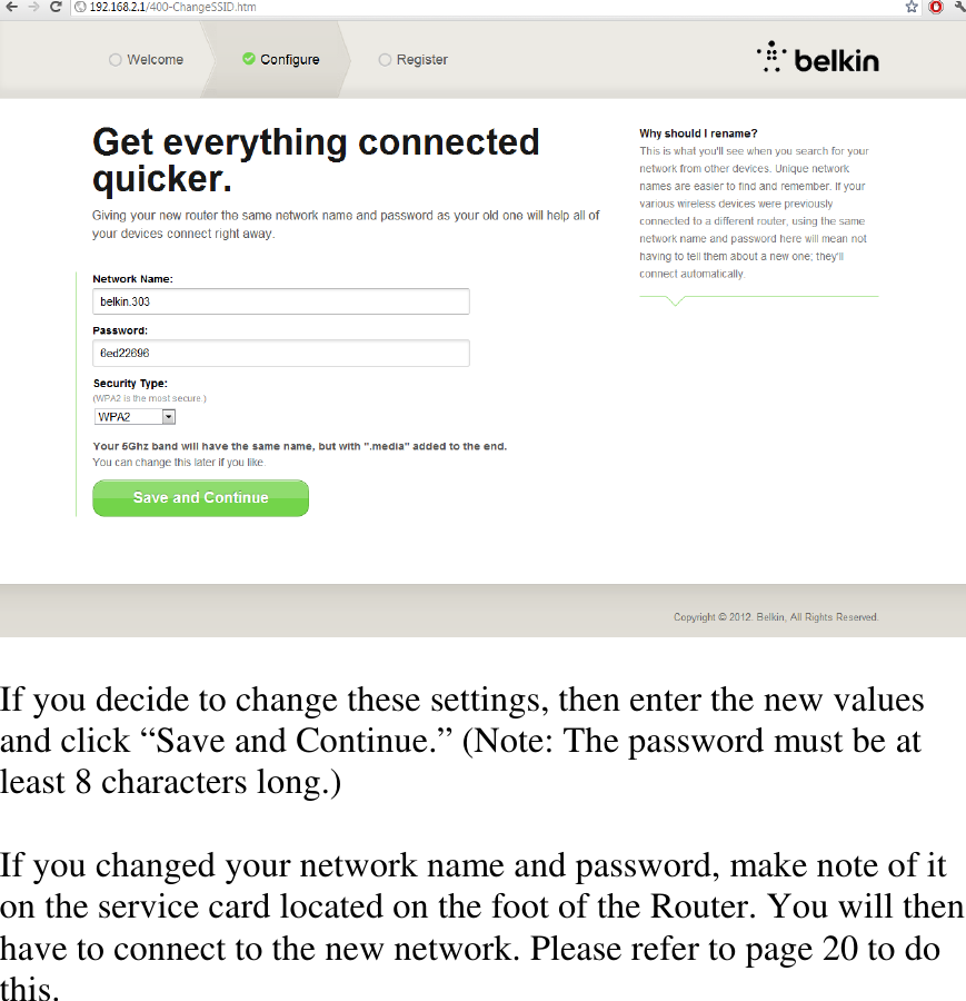   If you decide to change these settings, then enter the new values and click “Save and Continue.” (Note: The password must be at least 8 characters long.)  If you changed your network name and password, make note of it on the service card located on the foot of the Router. You will then have to connect to the new network. Please refer to page 20 to do this.  