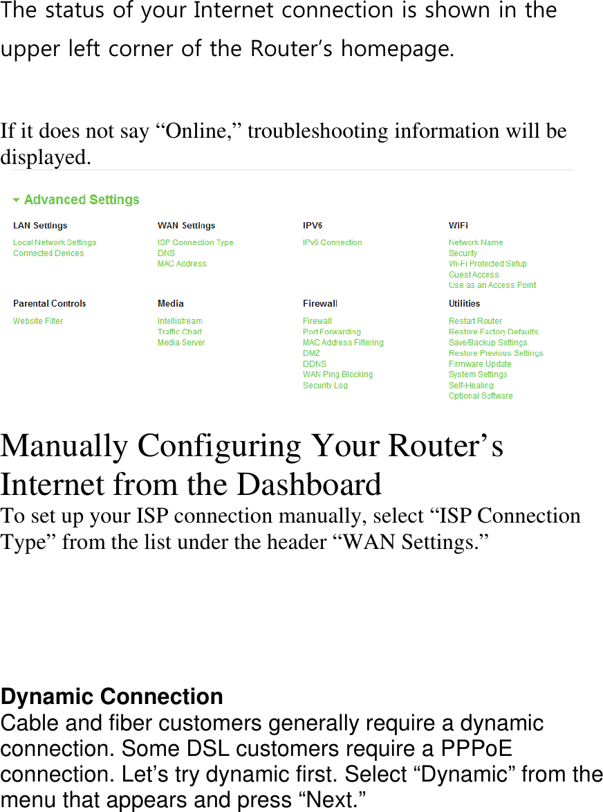 The status of your Internet connection is shown in the upper left corner of the Router’s homepage.    If it does not say “Online,” troubleshooting information will be displayed.  Manually Configuring Your Router’s Internet from the Dashboard To set up your ISP connection manually, select “ISP Connection Type” from the list under the header “WAN Settings.”      Dynamic Connection Cable and fiber customers generally require a dynamic connection. Some DSL customers require a PPPoE  connection. Let’s try dynamic first. Select “Dynamic” from the menu that appears and press “Next.”  