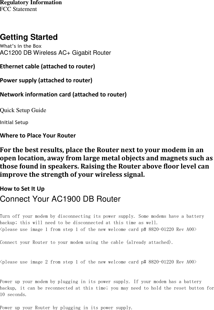 Regulatory Information FCC Statement   Getting Started What’s in the Box AC1200 DB Wireless AC+ Gigabit Router  Ethernet cable (attached to router) Power supply (attached to router) Network information card (attached to router)  Quick Setup Guide  Initial Setup Where to Place Your Router For the best results, place the Router next to your modem in an open location, away from large metal objects and magnets such as those found in speakers. Raising the Router above floor level can improve the strength of your wireless signal. How to Set It Up Connect Your AC1900 DB Router  Turn off your modem by disconnecting its power supply. Some modems have a battery backup; this will need to be disconnected at this time as well. &lt;please use image 1 from step 1 of the new welcome card p# 8820-01220 Rev A00&gt;  Connect your Router to your modem using the cable (already attached).   &lt;please use image 2 from step 1 of the new welcome card p# 8820-01220 Rev A00&gt;   Power up your modem by plugging in its power supply. If your modem has a battery backup, it can be reconnected at this time; you may need to hold the reset button for 10 seconds.  Power up your Router by plugging in its power supply.   