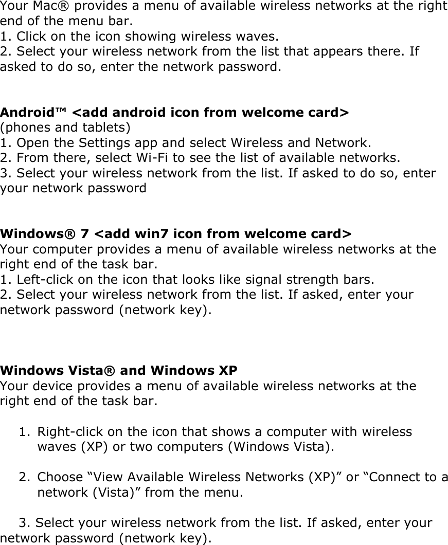 Your Mac® provides a menu of available wireless networks at the right end of the menu bar.  1. Click on the icon showing wireless waves.  2. Select your wireless network from the list that appears there. If asked to do so, enter the network password.   Android™ &lt;add android icon from welcome card&gt; (phones and tablets)  1. Open the Settings app and select Wireless and Network.  2. From there, select Wi-Fi to see the list of available networks.  3. Select your wireless network from the list. If asked to do so, enter your network password   Windows® 7 &lt;add win7 icon from welcome card&gt; Your computer provides a menu of available wireless networks at the right end of the task bar.  1. Left-click on the icon that looks like signal strength bars.  2. Select your wireless network from the list. If asked, enter your network password (network key).    Windows Vista® and Windows XP  Your device provides a menu of available wireless networks at the right end of the task bar.   1. Right-click on the icon that shows a computer with wireless waves (XP) or two computers (Windows Vista).   2. Choose “View Available Wireless Networks (XP)” or “Connect to a network (Vista)” from the menu.   3. Select your wireless network from the list. If asked, enter your             network password (network key).   