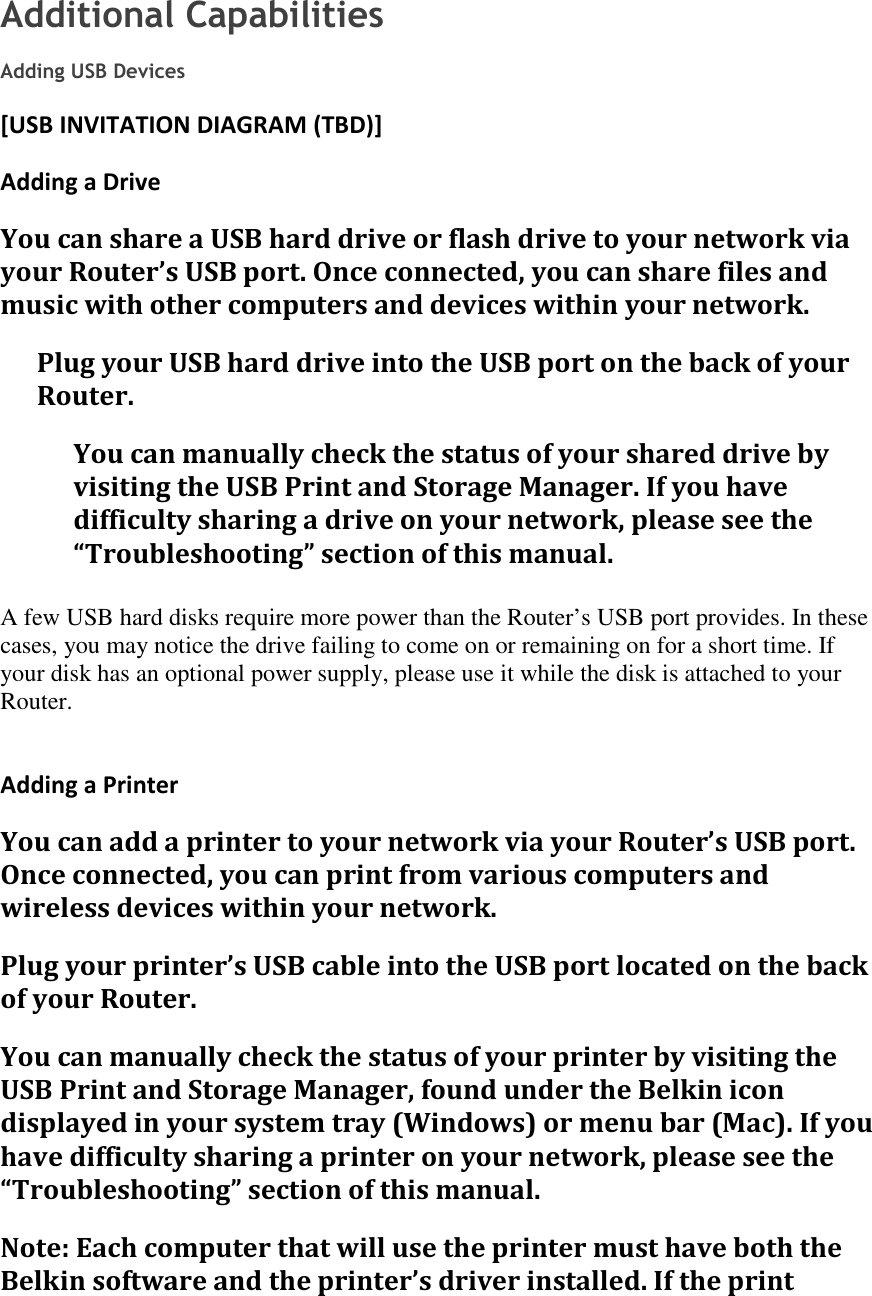 Additional Capabilities  Adding USB Devices [USB INVITATION DIAGRAM (TBD)] Adding a Drive You can share a USB hard drive or flash drive to your network via your Router’s USB port. Once connected, you can share files and music with other computers and devices within your network. Plug your USB hard drive into the USB port on the back of your Router.  You can manually check the status of your shared drive by visiting the USB Print and Storage Manager. If you have difficulty sharing a drive on your network, please see the “Troubleshooting” section of this manual.  A few USB hard disks require more power than the Router’s USB port provides. In these cases, you may notice the drive failing to come on or remaining on for a short time. If your disk has an optional power supply, please use it while the disk is attached to your Router.  Adding a Printer You can add a printer to your network via your Router’s USB port. Once connected, you can print from various computers and wireless devices within your network. Plug your printer’s USB cable into the USB port located on the back of your Router.  You can manually check the status of your printer by visiting the USB Print and Storage Manager, found under the Belkin icon displayed in your system tray (Windows) or menu bar (Mac). If you have difficulty sharing a printer on your network, please see the “Troubleshooting” section of this manual. Note: Each computer that will use the printer must have both the Belkin software and the printer’s driver installed. If the print 