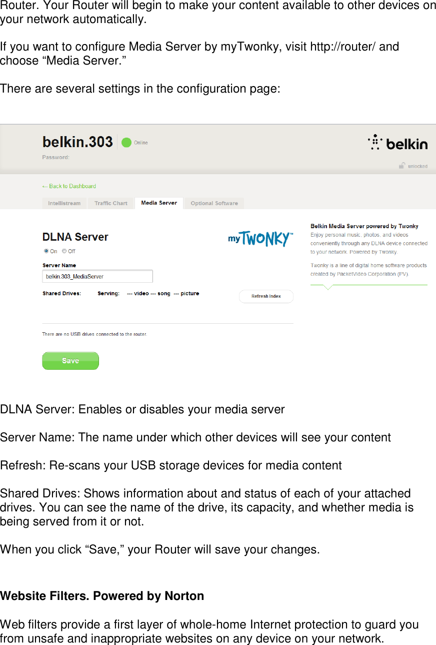 Router. Your Router will begin to make your content available to other devices on your network automatically.  If you want to configure Media Server by myTwonky, visit http://router/ and choose “Media Server.”   There are several settings in the configuration page:      DLNA Server: Enables or disables your media server  Server Name: The name under which other devices will see your content  Refresh: Re-scans your USB storage devices for media content  Shared Drives: Shows information about and status of each of your attached drives. You can see the name of the drive, its capacity, and whether media is being served from it or not.   When you click “Save,” your Router will save your changes.  Website Filters. Powered by Norton  Web filters provide a first layer of whole-home Internet protection to guard you from unsafe and inappropriate websites on any device on your network. 