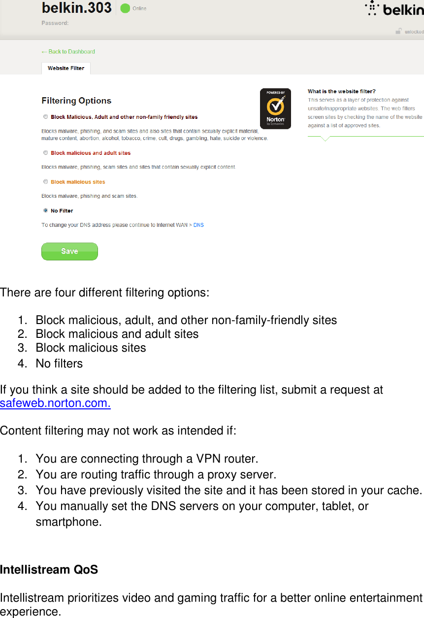   There are four different filtering options:  1.  Block malicious, adult, and other non-family-friendly sites 2.  Block malicious and adult sites 3.  Block malicious sites  4.  No filters If you think a site should be added to the filtering list, submit a request at safeweb.norton.com.  Content filtering may not work as intended if:  1.  You are connecting through a VPN router. 2.  You are routing traffic through a proxy server. 3.  You have previously visited the site and it has been stored in your cache. 4.  You manually set the DNS servers on your computer, tablet, or smartphone.  Intellistream QoS  Intellistream prioritizes video and gaming traffic for a better online entertainment experience.  
