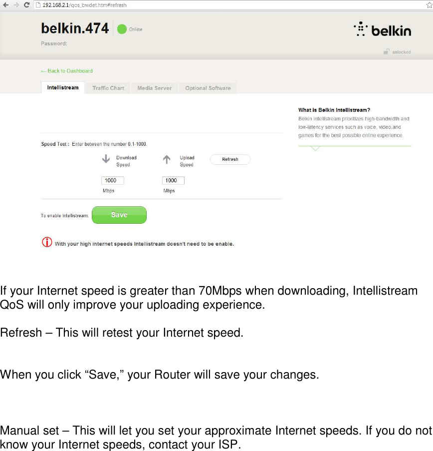    If your Internet speed is greater than 70Mbps when downloading, Intellistream QoS will only improve your uploading experience.  Refresh – This will retest your Internet speed.   When you click “Save,” your Router will save your changes.    Manual set – This will let you set your approximate Internet speeds. If you do not know your Internet speeds, contact your ISP.    