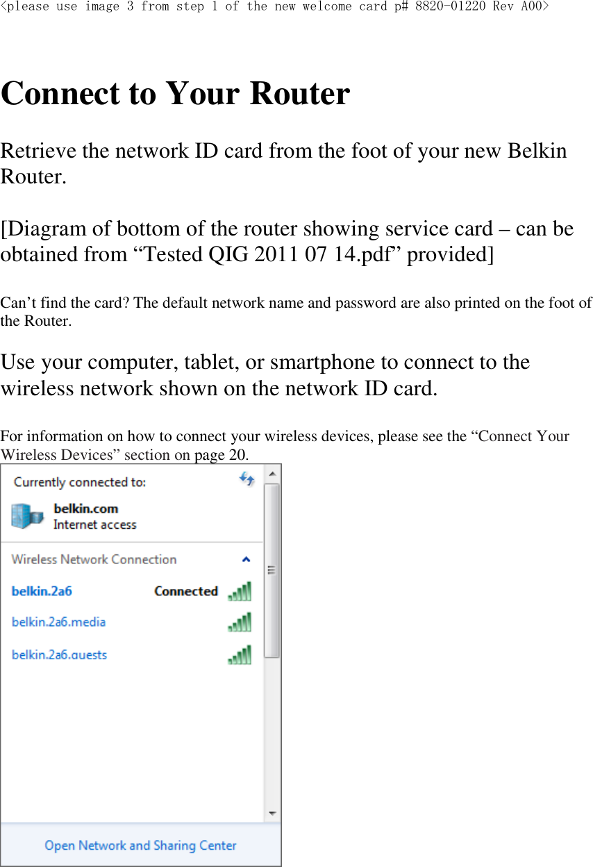 &lt;please use image 3 from step 1 of the new welcome card p# 8820-01220 Rev A00&gt;    Connect to Your Router  Retrieve the network ID card from the foot of your new Belkin Router.  [Diagram of bottom of the router showing service card – can be obtained from “Tested QIG 2011 07 14.pdf” provided]  Can’t find the card? The default network name and password are also printed on the foot of the Router.  Use your computer, tablet, or smartphone to connect to the wireless network shown on the network ID card.  For information on how to connect your wireless devices, please see the “Connect Your Wireless Devices” section on page 20.   