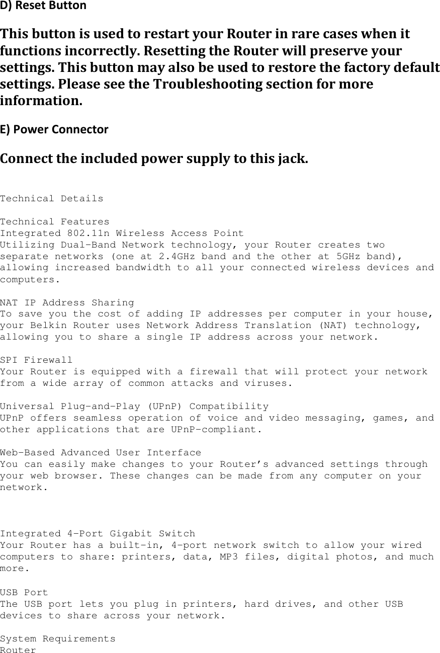 D) Reset Button This button is used to restart your Router in rare cases when it functions incorrectly. Resetting the Router will preserve your settings. This button may also be used to restore the factory default settings. Please see the Troubleshooting section for more information. E) Power Connector Connect the included power supply to this jack.   Technical Details  Technical Features Integrated 802.11n Wireless Access Point Utilizing Dual-Band Network technology, your Router creates two separate networks (one at 2.4GHz band and the other at 5GHz band), allowing increased bandwidth to all your connected wireless devices and computers.  NAT IP Address Sharing To save you the cost of adding IP addresses per computer in your house, your Belkin Router uses Network Address Translation (NAT) technology, allowing you to share a single IP address across your network.  SPI Firewall Your Router is equipped with a firewall that will protect your network from a wide array of common attacks and viruses.  Universal Plug-and-Play (UPnP) Compatibility UPnP offers seamless operation of voice and video messaging, games, and other applications that are UPnP-compliant.  Web-Based Advanced User Interface You can easily make changes to your Router’s advanced settings through your web browser. These changes can be made from any computer on your network.     Integrated 4-Port Gigabit Switch Your Router has a built-in, 4-port network switch to allow your wired computers to share: printers, data, MP3 files, digital photos, and much more.   USB Port The USB port lets you plug in printers, hard drives, and other USB devices to share across your network.  System Requirements Router  