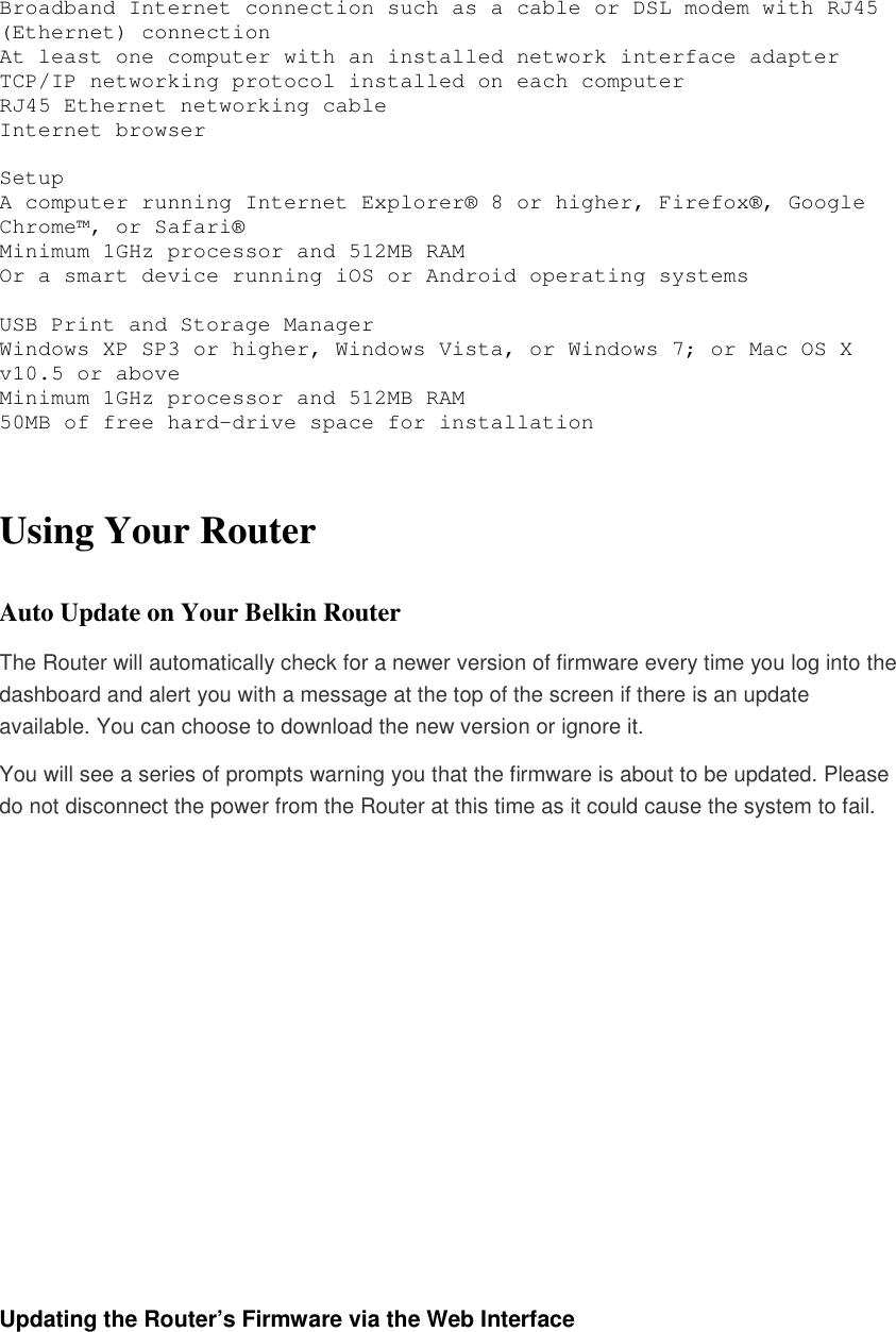 Broadband Internet connection such as a cable or DSL modem with RJ45 (Ethernet) connection At least one computer with an installed network interface adapter TCP/IP networking protocol installed on each computer RJ45 Ethernet networking cable Internet browser  Setup  A computer running Internet Explorer® 8 or higher, Firefox®, Google Chrome™, or Safari® Minimum 1GHz processor and 512MB RAM  Or a smart device running iOS or Android operating systems  USB Print and Storage Manager Windows XP SP3 or higher, Windows Vista, or Windows 7; or Mac OS X v10.5 or above  Minimum 1GHz processor and 512MB RAM 50MB of free hard-drive space for installation    Using Your Router  Auto Update on Your Belkin Router The Router will automatically check for a newer version of firmware every time you log into the dashboard and alert you with a message at the top of the screen if there is an update available. You can choose to download the new version or ignore it.  You will see a series of prompts warning you that the firmware is about to be updated. Please do not disconnect the power from the Router at this time as it could cause the system to fail.             Updating the Router’s Firmware via the Web Interface 