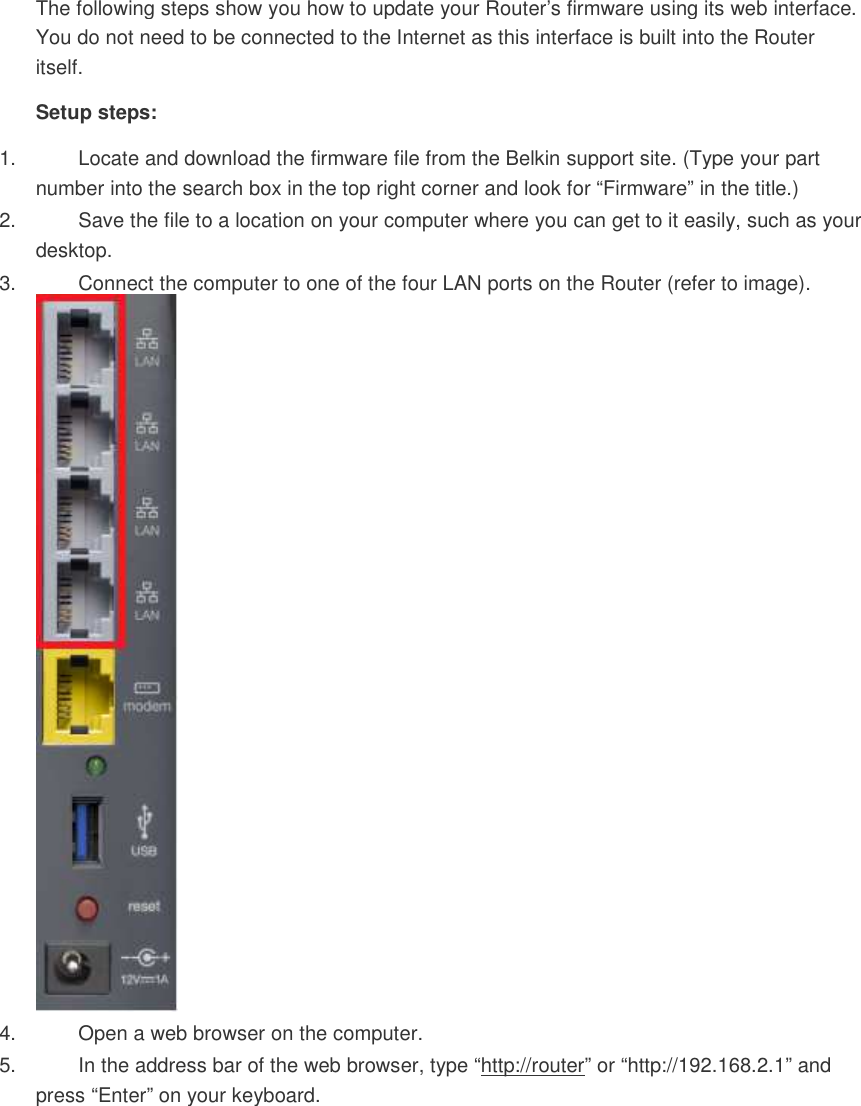 The following steps show you how to update your Router’s firmware using its web interface. You do not need to be connected to the Internet as this interface is built into the Router itself. Setup steps: 1.  Locate and download the firmware file from the Belkin support site. (Type your part number into the search box in the top right corner and look for “Firmware” in the title.)  2.  Save the file to a location on your computer where you can get to it easily, such as your desktop.  3.  Connect the computer to one of the four LAN ports on the Router (refer to image).  4.  Open a web browser on the computer.  5.  In the address bar of the web browser, type “http://router” or “http://192.168.2.1” and press “Enter” on your keyboard.  