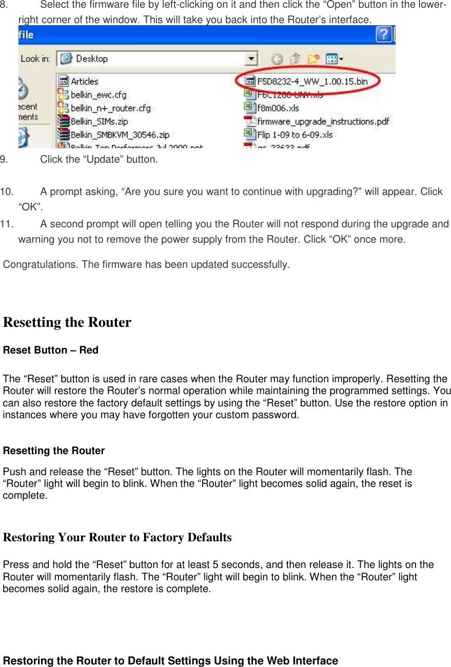 8.  Select the firmware file by left-clicking on it and then click the “Open” button in the lower-right corner of the window. This will take you back into the Router’s interface.  9.  Click the “Update” button.  10.  A prompt asking, “Are you sure you want to continue with upgrading?” will appear. Click “OK”.  11.  A second prompt will open telling you the Router will not respond during the upgrade and warning you not to remove the power supply from the Router. Click “OK” once more.   Congratulations. The firmware has been updated successfully.    Resetting the Router  Reset Button – Red   The “Reset” button is used in rare cases when the Router may function improperly. Resetting the Router will restore the Router’s normal operation while maintaining the programmed settings. You can also restore the factory default settings by using the “Reset” button. Use the restore option in instances where you may have forgotten your custom password.  Resetting the Router  Push and release the “Reset” button. The lights on the Router will momentarily flash. The “Router” light will begin to blink. When the “Router” light becomes solid again, the reset is complete.   Restoring Your Router to Factory Defaults  Press and hold the “Reset” button for at least 5 seconds, and then release it. The lights on the Router will momentarily flash. The “Router” light will begin to blink. When the “Router” light becomes solid again, the restore is complete.      Restoring the Router to Default Settings Using the Web Interface 