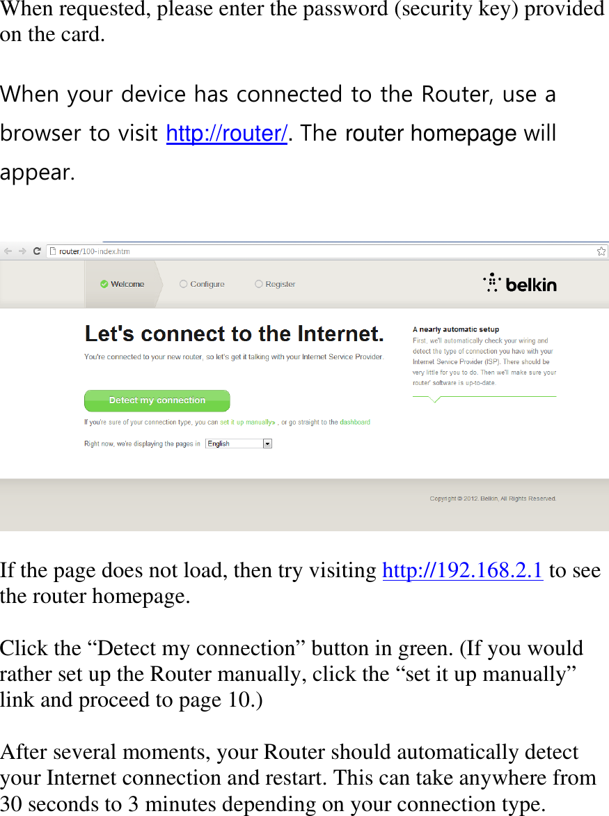    When requested, please enter the password (security key) provided on the card.  When your device has connected to the Router, use a browser to visit http://router/. The router homepage will appear.     If the page does not load, then try visiting http://192.168.2.1 to see the router homepage.  Click the “Detect my connection” button in green. (If you would rather set up the Router manually, click the “set it up manually” link and proceed to page 10.)  After several moments, your Router should automatically detect your Internet connection and restart. This can take anywhere from 30 seconds to 3 minutes depending on your connection type. 