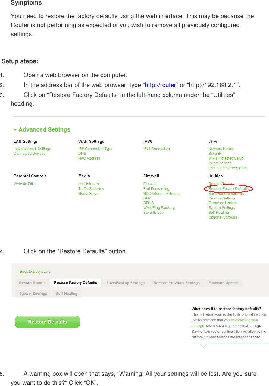 Symptoms You need to restore the factory defaults using the web interface. This may be because the Router is not performing as expected or you wish to remove all previously configured settings.  Setup steps: 1. Open a web browser on the computer.  2. In the address bar of the web browser, type “http://router” or “http://192.168.2.1”.  3. Click on “Restore Factory Defaults” in the left-hand column under the “Utilities” heading.    4. Click on the “Restore Defaults” button.    5. A warning box will open that says, “Warning: All your settings will be lost. Are you sure you want to do this?” Click “OK”. 