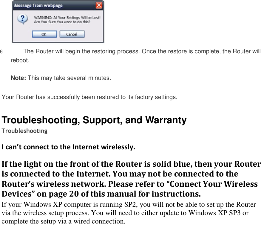   6. The Router will begin the restoring process. Once the restore is complete, the Router will reboot.  Note: This may take several minutes.   Your Router has successfully been restored to its factory settings.   Troubleshooting, Support, and Warranty Troubleshooting I can’t connect to the Internet wirelessly. If the light on the front of the Router is solid blue, then your Router is connected to the Internet. You may not be connected to the Router’s wireless network. Please refer to “Connect Your Wireless Devices” on page 20 of this manual for instructions. If your Windows XP computer is running SP2, you will not be able to set up the Router via the wireless setup process. You will need to either update to Windows XP SP3 or complete the setup via a wired connection.    