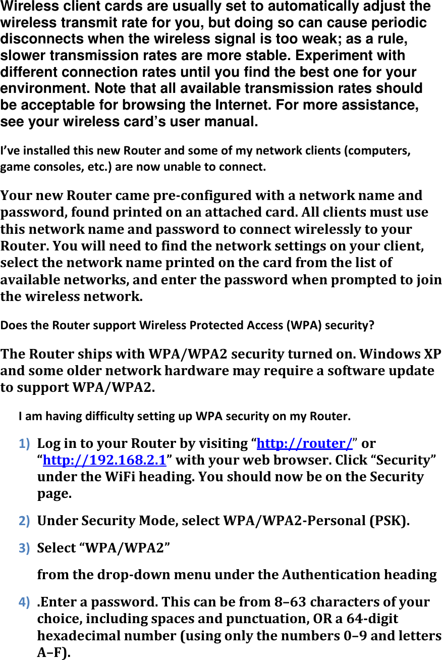 Wireless client cards are usually set to automatically adjust the wireless transmit rate for you, but doing so can cause periodic disconnects when the wireless signal is too weak; as a rule, slower transmission rates are more stable. Experiment with different connection rates until you find the best one for your environment. Note that all available transmission rates should be acceptable for browsing the Internet. For more assistance, see your wireless card’s user manual. I’ve installed this new Router and some of my network clients (computers, game consoles, etc.) are now unable to connect. Your new Router came pre-configured with a network name and password, found printed on an attached card. All clients must use this network name and password to connect wirelessly to your Router. You will need to find the network settings on your client, select the network name printed on the card from the list of available networks, and enter the password when prompted to join the wireless network. Does the Router support Wireless Protected Access (WPA) security? The Router ships with WPA/WPA2 security turned on. Windows XP and some older network hardware may require a software update to support WPA/WPA2. I am having difficulty setting up WPA security on my Router. 1) Log in to your Router by visiting “http://router/” or “http://192.168.2.1” with your web browser. Click “Security” under the WiFi heading. You should now be on the Security page. 2) Under Security Mode, select WPA/WPA2-Personal (PSK). 3) Select “WPA/WPA2”  from the drop-down menu under the Authentication heading 4) .Enter a password. This can be from 8–63 characters of your choice, including spaces and punctuation, OR a 64-digit hexadecimal number (using only the numbers 0–9 and letters A–F). 