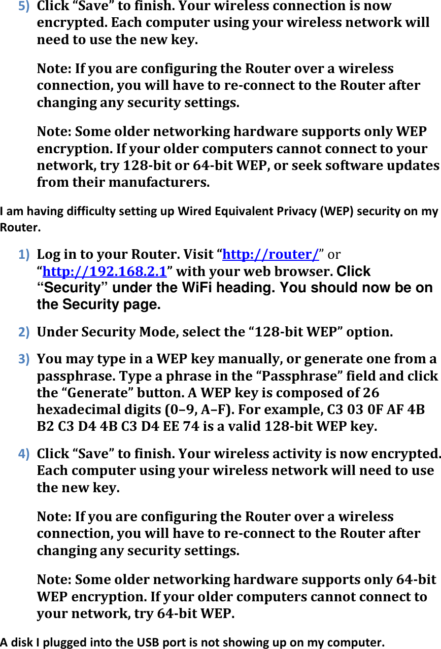 5) Click “Save” to finish. Your wireless connection is now encrypted. Each computer using your wireless network will need to use the new key. Note: If you are configuring the Router over a wireless connection, you will have to re-connect to the Router after changing any security settings. Note: Some older networking hardware supports only WEP encryption. If your older computers cannot connect to your network, try 128-bit or 64-bit WEP, or seek software updates from their manufacturers. I am having difficulty setting up Wired Equivalent Privacy (WEP) security on my Router. 1) Log in to your Router. Visit “http://router/” or “http://192.168.2.1” with your web browser. Click “Security” under the WiFi heading. You should now be on the Security page. 2) Under Security Mode, select the “128-bit WEP” option. 3) You may type in a WEP key manually, or generate one from a passphrase. Type a phrase in the “Passphrase” field and click the “Generate” button. A WEP key is composed of 26 hexadecimal digits (0–9, A–F). For example, C3 03 0F AF 4B B2 C3 D4 4B C3 D4 EE 74 is a valid 128-bit WEP key. 4) Click “Save” to finish. Your wireless activity is now encrypted. Each computer using your wireless network will need to use the new key. Note: If you are configuring the Router over a wireless connection, you will have to re-connect to the Router after changing any security settings. Note: Some older networking hardware supports only 64-bit WEP encryption. If your older computers cannot connect to your network, try 64-bit WEP. A disk I plugged into the USB port is not showing up on my computer.  