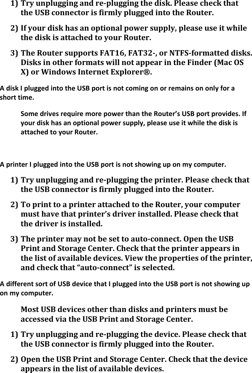 1) Try unplugging and re-plugging the disk. Please check that the USB connector is firmly plugged into the Router. 2) If your disk has an optional power supply, please use it while the disk is attached to your Router. 3) The Router supports FAT16, FAT32-, or NTFS-formatted disks. Disks in other formats will not appear in the Finder (Mac OS X) or Windows Internet Explorer®. A disk I plugged into the USB port is not coming on or remains on only for a short time. Some drives require more power than the Router’s USB port provides. If your disk has an optional power supply, please use it while the disk is attached to your Router.  A printer I plugged into the USB port is not showing up on my computer. 1) Try unplugging and re-plugging the printer. Please check that the USB connector is firmly plugged into the Router. 2) To print to a printer attached to the Router, your computer must have that printer’s driver installed. Please check that the driver is installed. 3) The printer may not be set to auto-connect. Open the USB Print and Storage Center. Check that the printer appears in the list of available devices. View the properties of the printer, and check that “auto-connect” is selected. A different sort of USB device that I plugged into the USB port is not showing up on my computer. Most USB devices other than disks and printers must be accessed via the USB Print and Storage Center. 1) Try unplugging and re-plugging the device. Please check that the USB connector is firmly plugged into the Router. 2) Open the USB Print and Storage Center. Check that the device appears in the list of available devices. 