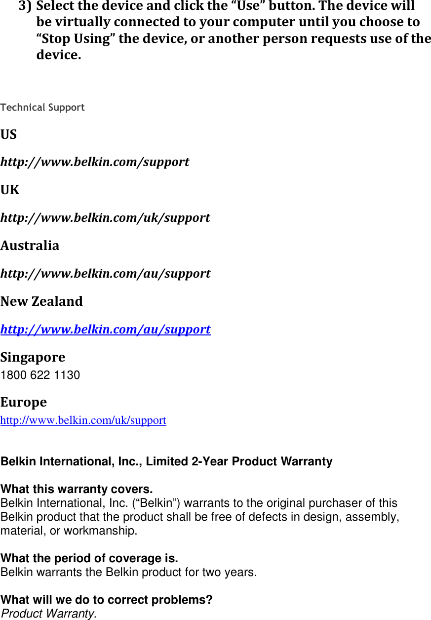 3) Select the device and click the “Use” button. The device will be virtually connected to your computer until you choose to “Stop Using” the device, or another person requests use of the device.    Technical Support US http://www.belkin.com/support UK http://www.belkin.com/uk/support Australia http://www.belkin.com/au/support  New Zealand http://www.belkin.com/au/support  Singapore 1800 622 1130 Europe http://www.belkin.com/uk/support    Belkin International, Inc., Limited 2-Year Product Warranty  What this warranty covers. Belkin International, Inc. (“Belkin”) warrants to the original purchaser of this Belkin product that the product shall be free of defects in design, assembly, material, or workmanship.   What the period of coverage is. Belkin warrants the Belkin product for two years.  What will we do to correct problems?  Product Warranty. 