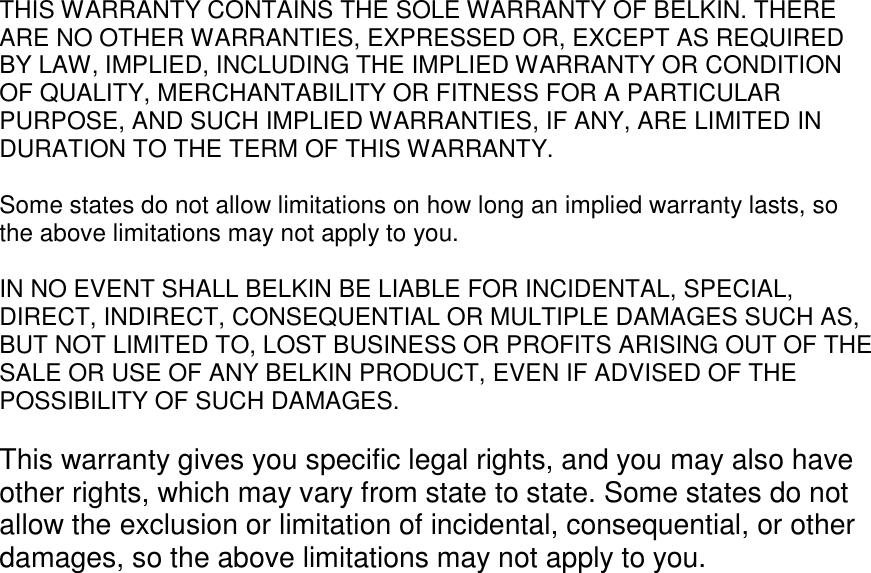 THIS WARRANTY CONTAINS THE SOLE WARRANTY OF BELKIN. THERE ARE NO OTHER WARRANTIES, EXPRESSED OR, EXCEPT AS REQUIRED BY LAW, IMPLIED, INCLUDING THE IMPLIED WARRANTY OR CONDITION OF QUALITY, MERCHANTABILITY OR FITNESS FOR A PARTICULAR PURPOSE, AND SUCH IMPLIED WARRANTIES, IF ANY, ARE LIMITED IN DURATION TO THE TERM OF THIS WARRANTY.   Some states do not allow limitations on how long an implied warranty lasts, so the above limitations may not apply to you.  IN NO EVENT SHALL BELKIN BE LIABLE FOR INCIDENTAL, SPECIAL, DIRECT, INDIRECT, CONSEQUENTIAL OR MULTIPLE DAMAGES SUCH AS, BUT NOT LIMITED TO, LOST BUSINESS OR PROFITS ARISING OUT OF THE SALE OR USE OF ANY BELKIN PRODUCT, EVEN IF ADVISED OF THE POSSIBILITY OF SUCH DAMAGES.   This warranty gives you specific legal rights, and you may also have other rights, which may vary from state to state. Some states do not allow the exclusion or limitation of incidental, consequential, or other damages, so the above limitations may not apply to you.   