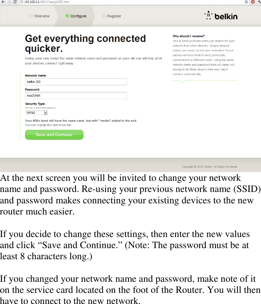    At the next screen you will be invited to change your network name and password. Re-using your previous network name (SSID) and password makes connecting your existing devices to the new router much easier.  If you decide to change these settings, then enter the new values and click “Save and Continue.” (Note: The password must be at least 8 characters long.)  If you changed your network name and password, make note of it on the service card located on the foot of the Router. You will then have to connect to the new network.     